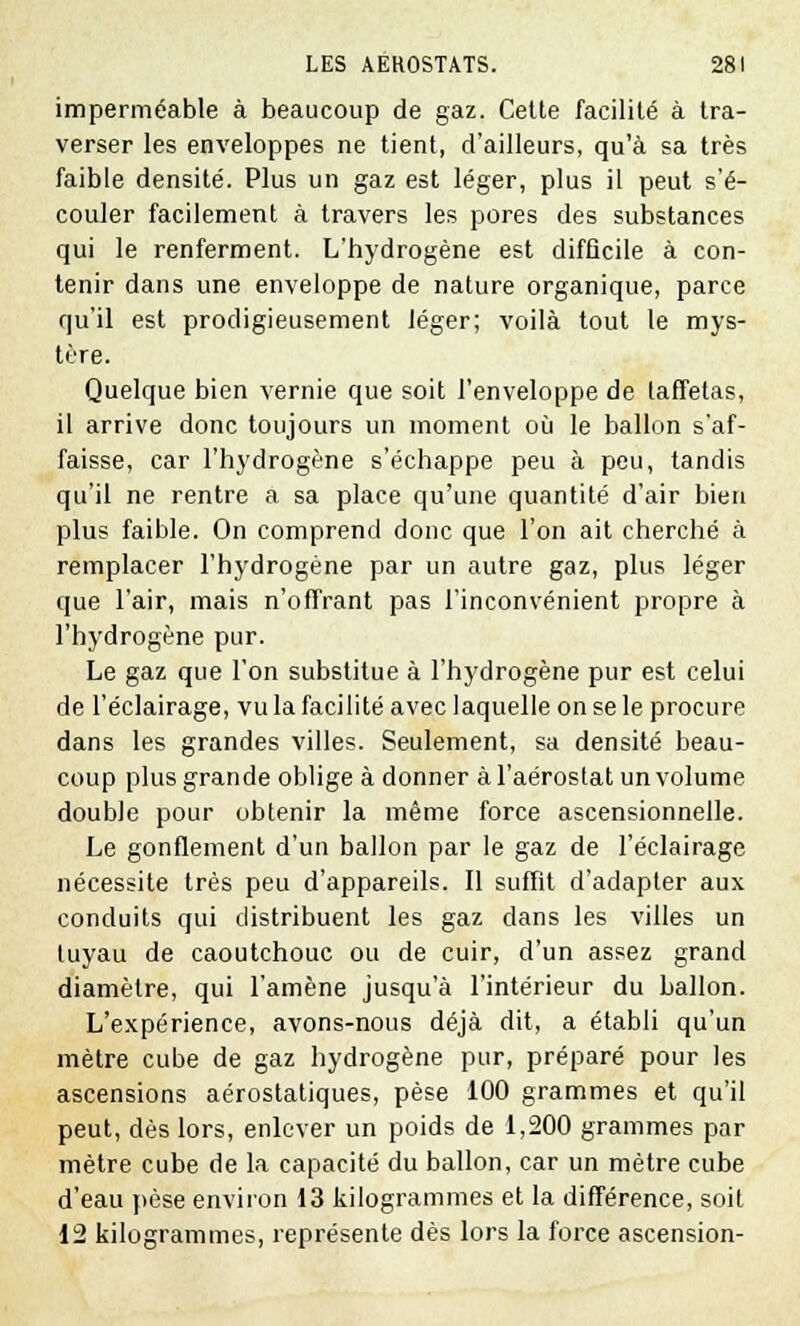 imperméable à beaucoup de gaz. Cette facilité à tra- verser les enveloppes ne tient, d'ailleurs, qu'à sa très faible densité. Plus un gaz est léger, plus il peut s'é- couler facilement à travers les pores des substances qui le renferment. L'hydrogène est difficile à con- tenir dans une enveloppe de nature organique, parce qu'il est prodigieusement léger; voilà tout le mys- tère. Quelque bien vernie que soit l'enveloppe de taffetas, il arrive donc toujours un moment où le ballon s'af- faisse, car l'hydrogène s'échappe peu à peu, tandis qu'il ne rentre a sa place qu'une quantité d'air bien plus faible. On comprend donc que l'on ait cherché à remplacer l'hydrogène par un autre gaz, plus léger que l'air, mais n'offrant pas l'inconvénient propre à l'hydrogène pur. Le gaz que l'on substitue à l'hydrogène pur est celui de l'éclairage, vu la facilité avec laquelle on se le procure dans les grandes villes. Seulement, sa densité beau- coup plus grande oblige à donner à l'aérostat un volume double pour obtenir la même force ascensionnelle. Le gonflement d'un ballon par le gaz de l'éclairage nécessite très peu d'appareils. Il suffit d'adapter aux conduits qui distribuent les gaz dans les villes un tuyau de caoutchouc ou de cuir, d'un assez grand diamètre, qui l'amène jusqu'à l'intérieur du ballon. L'expérience, avons-nous déjà dit, a établi qu'un mètre cube de gaz hydrogène pur, préparé pour les ascensions aérostatiques, pèse 100 grammes et qu'il peut, dès lors, enlever un poids de 1,200 grammes par mètre cube de la capacité du ballon, car un mètre cube d'eau pèse environ 13 kilogrammes et la différence, soit 12 kilogrammes, représente dès lors la force ascension-