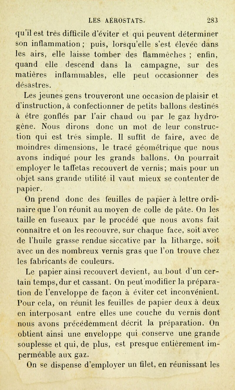 qu'il est très difficile d'éviter et qui peuvent déterminer son inflammation; puis, lorsqu'elle s'est élevée dans les airs, elle laisse tomber des flammèches ; enfin, quand elle descend dans la campagne, sur des matières inflammables, elle peut occasionner des désastres. Les jeunes gens trouveront une occasion déplaisir et d'instruction, à confectionner de petits ballons destinés à être gonflés par l'air chaud ou par le gaz hydro- gène. Nous dirons donc un mot de leur construc- tion qui est très simple. 11 suffit de faire, avec de moindres dimensions, le tracé géométrique que nous avons indiqué pour les grands ballons. On pourrait employer le taffetas recouvert de vernis; mais pour un objet sans grande utilité il vaut mieux se contenter de papier. On prend donc des feuilles de papier à lettre ordi- naire que l'on réunit au moyen de colle de pâte. On les taille en fuseaux par le procédé que nous avons fait connaître et on les recouvre, sur chaque face, soit avec de l'huile grasse rendue siccative par la litharge, soit avec un des nombreux vernis gras que l'on trouve chez les fabricants de couleurs. Le papier ainsi recouvert devient, au bout d'un cer- tain temps, dur et cassant. On peut'modifier la prépara- tion de l'enveloppe de façon à éviter cet inconvénient. Pour cela, on réunit les feuilles de papier deux à deux en interposant entre elles une couche du vernis dont nous avons précédemment décrit la préparation. On obtient ainsi une enveloppe qui conserve une grande souplesse et qui, de plus, est presque entièrement im- perméable aux gaz. On se dispense d'employer un filet, en réunissant les