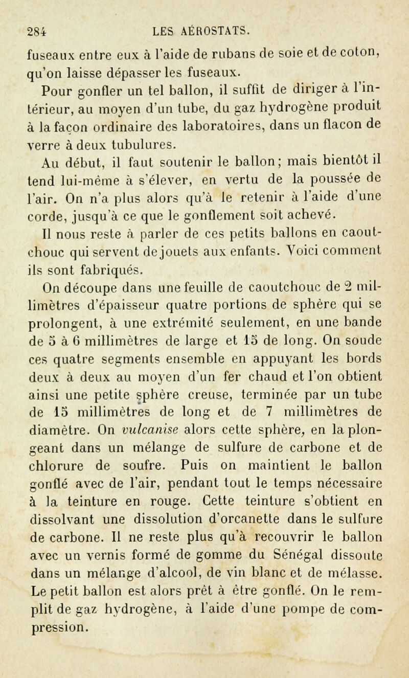 fuseaux entre eux à l'aide de rubans de soie et de coton, qu'on laisse dépasser les fuseaux. Pour gonfler un tel ballon, il suffit de diriger à l'in- térieur, au moyen d'un tube, du gaz hydrogène produit à la façon ordinaire des laboratoires, dans un flacon de verre à deux tubulures. Au début, il faut soutenir le ballon; mais bientôt il tend lui-même à s'élever, en vertu de la poussée de l'air. On n'a plus alors qu'à le retenir à l'aide d'une corde, jusqu'à ce que le gonflement soit achevé. Il nous reste à parler de ces petits ballons en caout- chouc qui servent de jouets aux enfants. Voici comment ils sont fabriqués. On découpe dans une feuille de caoutchouc de 2 mil- limètres d'épaisseur quatre portions de sphère qui se prolongent, à une extrémité seulement, en une bande de o à 6 millimètres de large et 1S de long. On soude ces quatre segments ensemble en appuyant les bords deux à deux au moyen d'un fer chaud et l'on obtient ainsi une petite sphère creuse, terminée par un tube de 15 millimètres de long et de 7 millimètres de diamètre. On vulcanise alors cette sphère, en la plon- geant dans un mélange de sulfure de carbone et de chlorure de soufre. Puis on maintient le ballon gonflé avec de l'air, pendant tout le temps nécessaire à la teinture en rouge. Cette teinture s'obtient en dissolvant une dissolution d'orcanette dans le sulfure de carbone. 11 ne reste plus qu'à recouvrir le ballon avec un vernis formé de gomme du Sénégal dissoute dans un mélange d'alcool, de vin blanc et de mélasse. Le petit ballon est alors prêt à être gonflé. On le rem- plit de gaz hydrogène, à l'aide d'une pompe de com- pression.