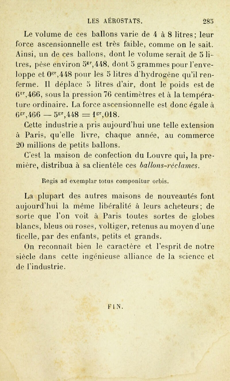 Le volume de ces ballons varie de 4 à 8 litres; leur force ascensionnelle est très faible, comme on le sait. Ainsi, un de ces ballons, dont le volume serait de 5 li- tres, pèse environ 5gr,448, dont 5 grammes pour l'enve- loppe et 0sr,448 pour les S litres d'hydrogène qu'il ren- ferme. Il déplace 5 litres d'air, dont le poids est de fi,466, sous la pression 76 centimètres et à la tempéra- ture ordinaire. La force ascensionnelle est donc égale ù 6Gr,466 — 5sr,448 = 1^,018. Cette industrie a pris aujourd'hui une telle extension à Paris, qu'elle livre, chaque année, au commerce 20 millions de petits ballons. C'est la maison de confection du Louvre qui, la pre- mière, distribua à sa clientèle ces ballons-réclames. Régis ad oxeraplar totus componitur orbis. La plupart des autres maisons de nouveautés font aujourd'hui la même libéralité à leurs acheteurs; de sorte que l'on voit à Paris toutes sortes de globes blancs, bleus ou roses, voltiger, retenus au moyen d'une ficelle, par des enfants, petits et grands. On reconnaît bien le caractère et l'esprit de notre siècle dans cette ingénieuse alliance de la science et de l'industrie. FIN.