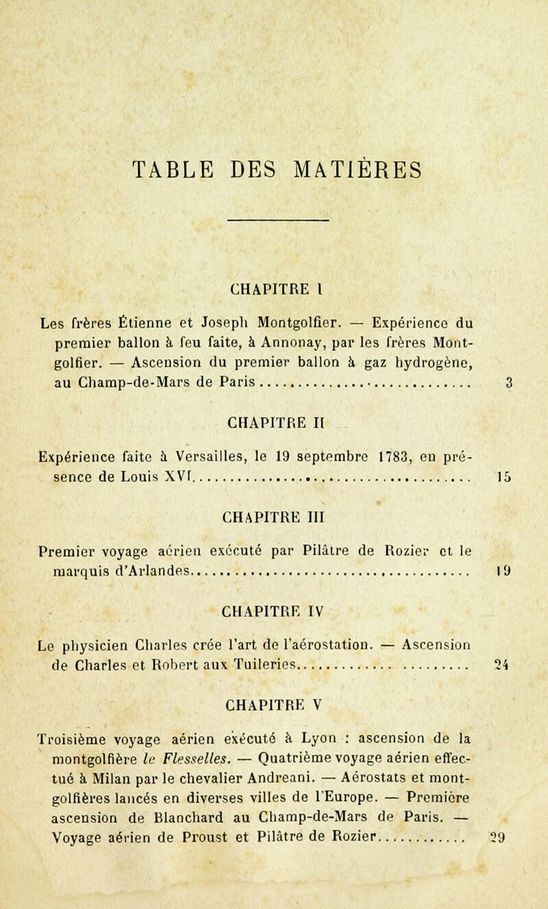 CHAPITRE l Les frères Etienne et Joseph Montgolfier. — Expérience du premier ballon à feu faite, à Annonay, par les frères Mont- golfier. — Ascension du premier ballon à gaz hydrogène, au Champ-de-Mars de Paris 3 CHAPITRE II Expérience faite à Versailles, le 19 septembre 1783, en pré- sence de Louis XVI 15 CHAPITRE III Premier voyage aérien exécuté par Pilaire de Rozier et le marquis d'Arlandes 19 CHAPITRE IV Le physicien Charles crée l'art de l'aérostatiou. — Ascension de Charles et Robert aux Tuileries 24 CHAPITRE V Troisième voyage aérien exécuté à Lyon : ascension de la montgolfière le Flesselles. — Quatrième voyage aérien effec- tué à Milan par le chevalier Andreani. — Aérostats et mont- golfières lancés en diverses villes de l'Europe. — Première ascension de Blanchard au Cliamp-de-Mars de Paris. — Voyage aérien de Proust et Pilàtre de Rozier 29