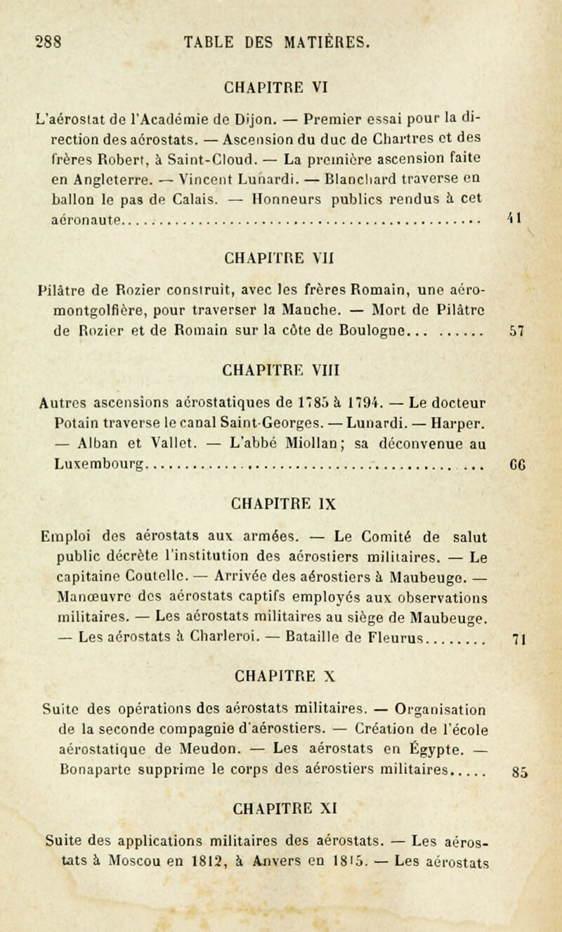 CHAPITRE VI L'aéroslat de l'Académie de Dijon. — Premier essai pour la di- rection des aérostats. — Ascension du duc de Chartres et des frères Roberl, à Saint-Cloud. — La première ascension faite en Angleterre. — Vincent Lunardi. — Blanchard traverse en ballon le pas de Calais. — Honneurs publics rendus à cet aéronaute 41 CHAPITRE VII Pilàtre de Rozier construit, avec les frères Romain, une aéro- montgolfière, pour traverser la Manche. — Mort de Pilâtro de Rozier et de Romain sur la côte de Boulogne 57 CHAPITRE VIII Autres ascensions aérostatiques de l8ô à 1194. — Le docteur Potain traverse le canal Saint-Georges. — Lunardi. — Harper. — Alban et Vallet. — L'abbé Miollan; sa déconvenue au Luxembourg CC CHAPITRE IX Emploi des aérostats aux armées. — Le Comité de salut public décrète l'institution des aérostiers militaires. — Le capitaine Coutelle. — Arrivée des aérostiers k Maubeugo. — Manœuvre des aérostats captifs employés aux observations militaires. — Les aérostats militaires au siège de Maubeuge. — Les aérostats à Charleroi. — Bataille de Fleurus 71 CHAPITRE X Suite des opérations des aérostats militaires. — Organisation de la seconde compagnie d'aérostiers. — Création de l'école aérostatique de Meudon. — Les aérostats en Egypte. — Bonaparte supprime le corps des aérostiers militaires 85 CHAPITRE XI Suite des applications militaires des aérostats. — Les aéros- tats à Moscou en 1812, à Anvers en 1S<5. — Les aérostats