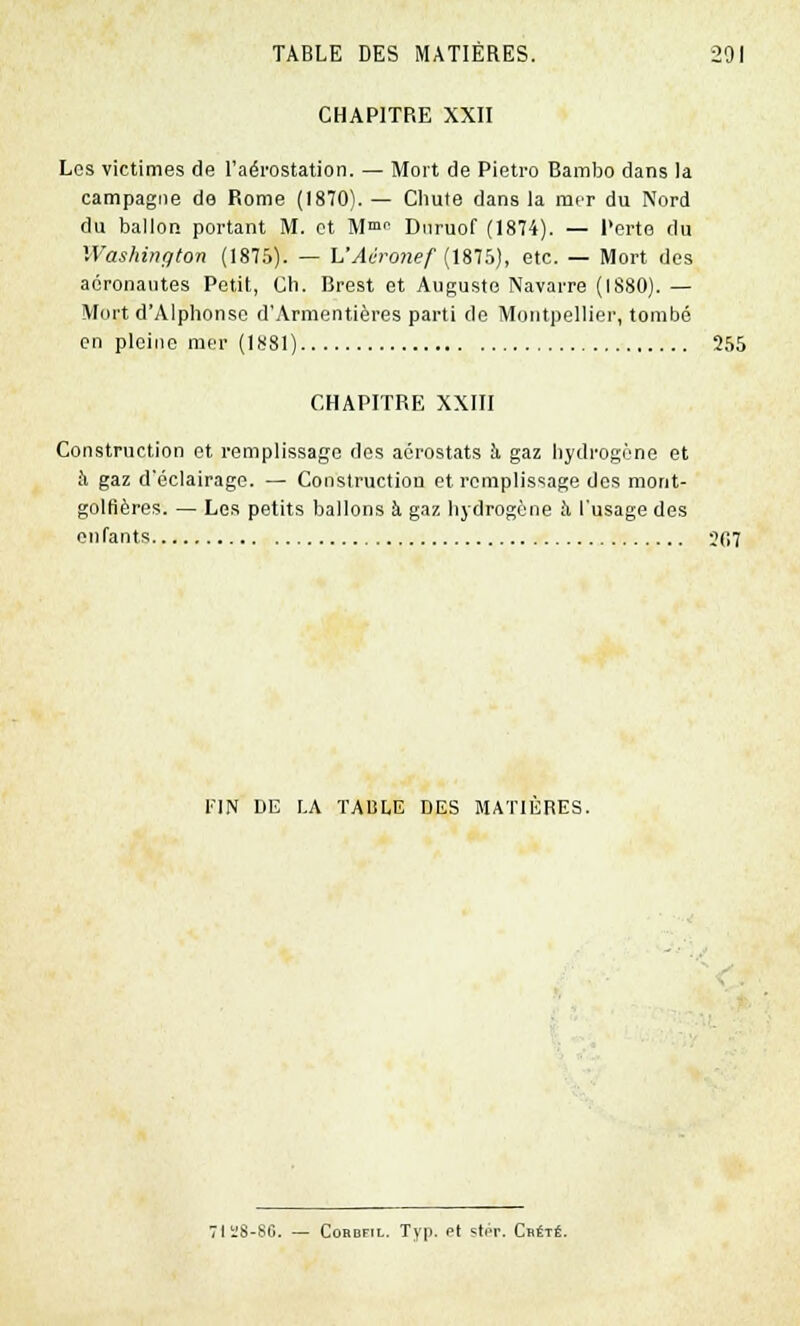 CHAPITRE XXII Los victimes de l'aérostation. — Mort de Pietro Bambo dans la campagne de Rome (1870). — Chute dans la mer du Nord du ballon portant M. et M™ Dnruof (1874). — Perte ilu Washington (1875). — VAéronef (1875), etc. — Mort des aéronautes Petit, Ch. Brest et Auguste Navarre (1880). — Mort d'Alphonse d'Armentières parti de Montpellier, tombé en pleine mer (1881) 255 CHAPITRE XXIII Construction et remplissage des aérostats h gaz hydrogène et à gaz d'éclairage. — Construction et remplissage des mont- golfières. — Les petits ballons à gaz hydrogène à. l'usage des enfants 207 FIN DE LA TABLE DES MATIERES. 71Ï8-80. — Cordfil. Typ. Pt çtpr. Crété.