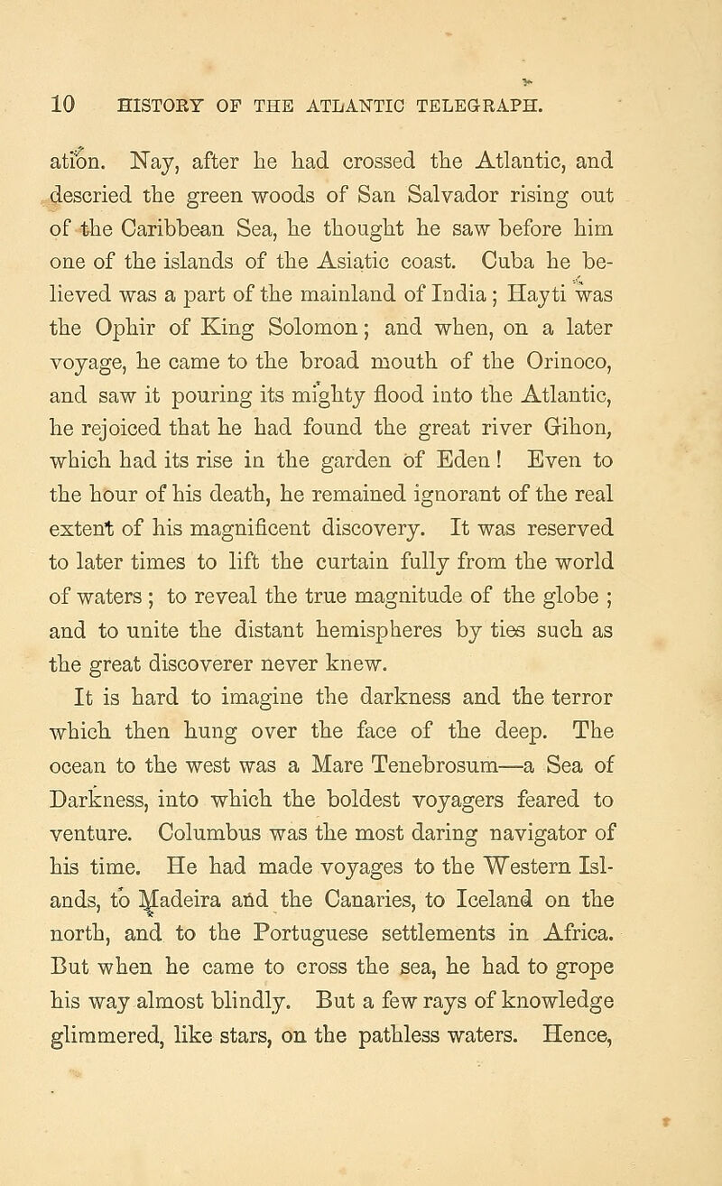 ation. Nay, after lie had crossed the Atlantic, and descried the green woods of San Salvador rising out of the Caribbean Sea, he thought he saw before him one of the islands of the Asiatic coast. Cuba he be- lieved was a part of the mainland of India ; Hayti was the Ophir of King Solomon; and when, on a later voyage, he came to the broad mouth of the Orinoco, and saw it pouring its mighty flood into the Atlantic, he rejoiced that he had found the great river Gihon, which had its rise in the garden of Eden! Even to the hour of his death, he remained ignorant of the real extent of his magnificent discovery. It was reserved to later times to lift the curtain fully from the world of waters ; to reveal the true magnitude of the globe ; and to unite the distant hemispheres by ties such as the great discoverer never knew. It is hard to imagine the darkness and the terror which then hung over the face of the deep. The ocean to the west was a Mare Tenebrosum—a Sea of Darkness, into which the boldest voyagers feared to venture. Columbus was the most daring navigator of his time. He had made voyages to the Western Isl- ands, to ^adeira and the Canaries, to Iceland on the north, and to the Portuguese settlements in Africa. But when he came to cross the sea, he had to grope his way almost blindly. But a few rays of knowledge glimmered, like stars, on the pathless waters. Hence,