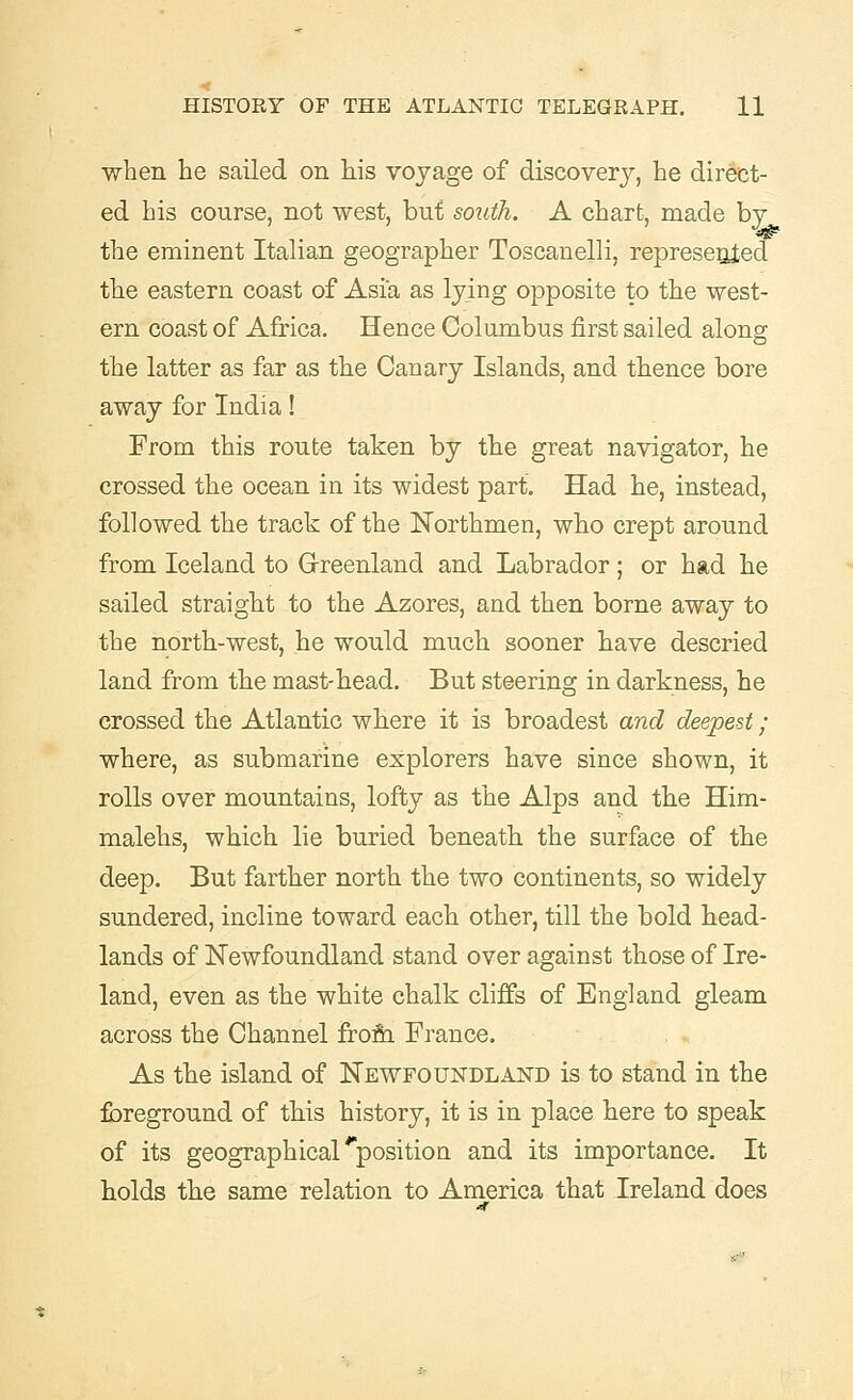 when he sailed on his voyage of discovery, he direct- ed his course, not west, but south. A chart, made by the eminent Italian geographer Toscanelli, represented the eastern coast of Asia as lying opposite to the west- ern coast of Africa. Hence Columbus first sailed along the latter as far as the Canary Islands, and thence bore away for India! From this route taken by the great navigator, he crossed the ocean in its widest part. Had he, instead, followed the track of the Northmen, who crept around from Iceland to Greenland and Labrador; or had he sailed straight to the Azores, and then borne away to the north-west, he would much sooner have descried land from the mast-head. But steering in darkness, he crossed the Atlantic where it is broadest and deepest; where, as submarine explorers have since shown, it rolls over mountains, lofty as the Alps and the Him- malehs, which lie buried beneath the surface of the deep. But farther north the two continents, so widely sundered, incline toward each other, till the bold head- lands of Newfoundland stand over against those of Ire- land, even as the white chalk cliffs of England gleam across the Channel from France. As the island of Newfoundland is to stand in the foreground of this history, it is in place here to speak of its geographical ^position and its importance. It holds the same relation to America that Ireland does