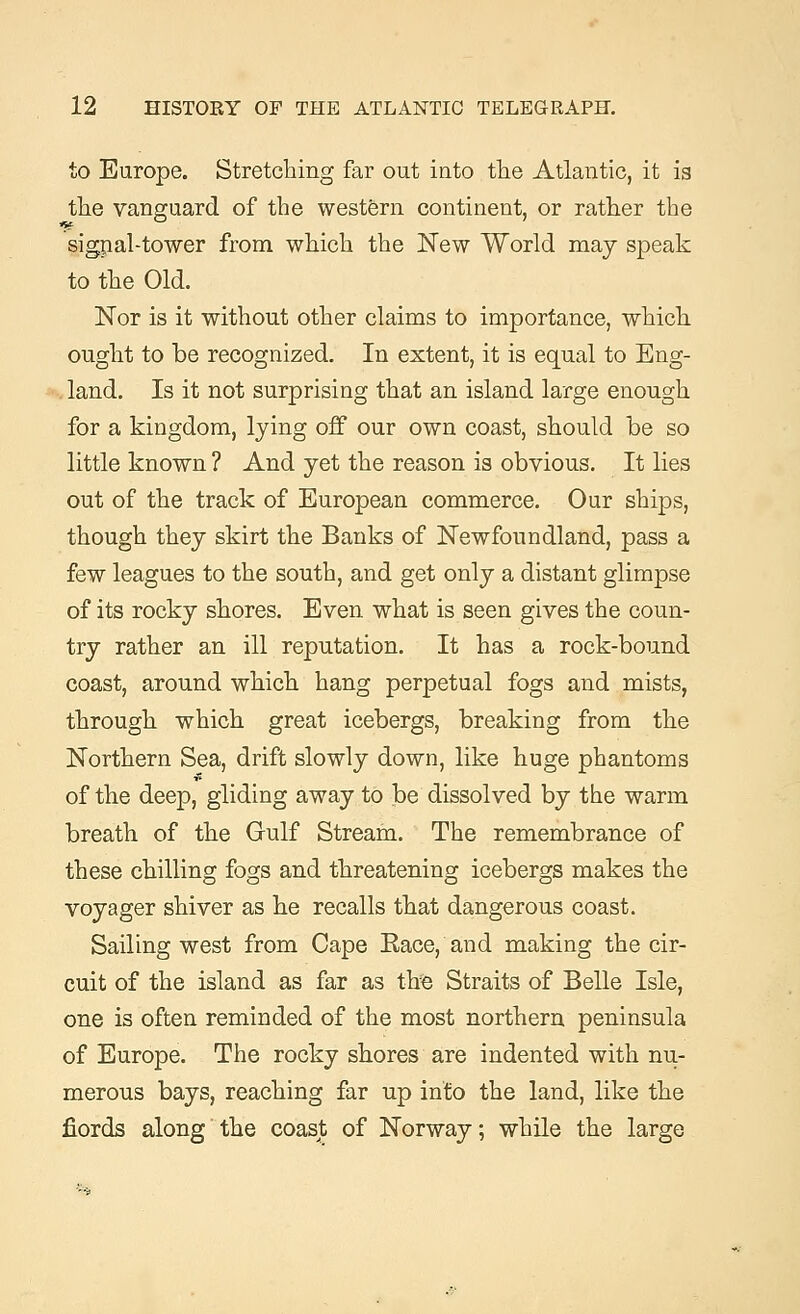 to Europe. Stretching far out into the Atlantic, it is the vanguard of the western continent, or rather the signal-tower from which the New World may speak to the Old. Nor is it without other claims to importance, which ought to be recognized. In extent, it is equal to Eng- land. Is it not surprising that an island large enough for a kingdom, lying off our own coast, should be so little known ? And yet the reason is obvious. It lies out of the track of European commerce. Our ships, though they skirt the Banks of Newfoundland, pass a few leagues to the south, and get only a distant glimpse of its rocky shores. Even what is seen gives the coun- try rather an ill reputation. It has a rock-bound coast, around which hang perpetual fogs and mists, through which great icebergs, breaking from the Northern Sea, drift slowly down, like huge phantoms of the deep, gliding away to be dissolved by the warm breath of the Gulf Stream. The remembrance of these chilling fogs and threatening icebergs makes the voyager shiver as he recalls that dangerous coast. Sailing west from Cape Eace, and making the cir- cuit of the island as far as tire Straits of Belle Isle, one is often reminded of the most northern peninsula of Europe. The rocky shores are indented with nu- merous bays, reaching far up into the land, like the fiords along the coast of Norway; while the large