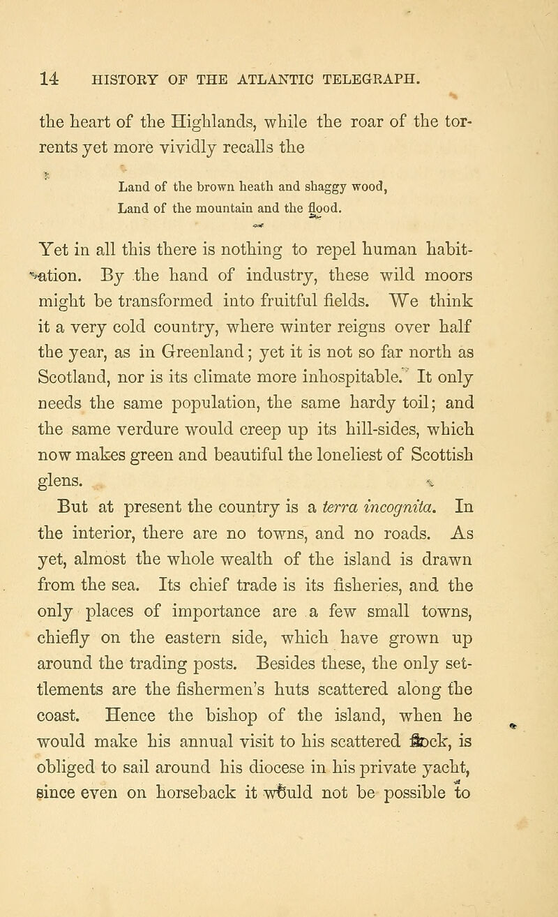 the heart of the Highlands, while the roar of the tor- rents yet more vividly recalls the Land of the brown heath and shaggy wood, Land of the mountain and the flood. Yet in all this there is nothing to repel human habit- uation. By the hand of industry, these wild moors might be transformed into fruitful fields. We think it a very cold country, where winter reigns over half the year, as in Greenland; yet it is not so far north as Scotland, nor is its climate more inhospitable. It only needs the same population, the same hardy toil; and the same verdure would creep up its hill-sides, which now makes green and beautiful the loneliest of Scottish glens. % But at present the country is a terra incognita. In the interior, there are no towns, and no roads. As yet, almost the whole wealth of the island is drawn from the sea. Its chief trade is its fisheries, and the only places of importance are a few small towns, chiefly on the eastern side, which have grown up around the trading posts. Besides these, the only set- tlements are the fishermen's huts scattered along the coast. Hence the bishop of the island, when he would make his annual visit to his scattered Sock, is obliged to sail around his diocese in his private yacht, since even on horseback it wfeuld not be possible to