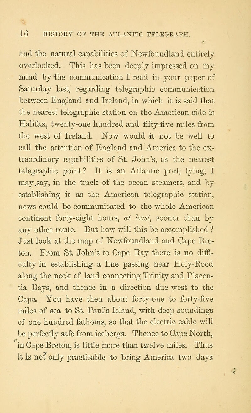 and the natural capabilities of Newfoundland entirely overlooked. This has been deeply impressed on my mind by the communication I read in your paper of Saturday last, regarding telegraphic communication between England and Ireland, in which it is said that the nearest telegraphic station on the American side is Halifax, twenty-one hundred and fifty-five miles from the west of Ireland. Now would it not be well to call the attention of England and America to the ex- traordinary capabilities of St. John's, as the nearest telegraphic point? It is an Atlantic port, lying, I may,say, in the track of the ocean steamers, and by establishing it as the American telegraphic station, news could be communicated to the whole American continent forty-eight hours, at least, sooner than by any other route. But how will this be accomplished ? Just look at the map of Newfoundland and Cape Bre- ton. From St. John's to Cape Eay there is no diffi- culty in establishing a line passing near Holy-Eood along the neck of land connecting Trinity and Placen- tia Bays, and thence in a direction due west to the Gape. You have then about forty-one to forty-five miles of sea to St. Paul's Island, with deep soundings of one hundred fathoms, so that the electric cable will. be perfectly safe from icebergs. Thence to Cape North, in Cape Breton, is little more than twelve miles. Thus it is no? only practicable to bring America two days