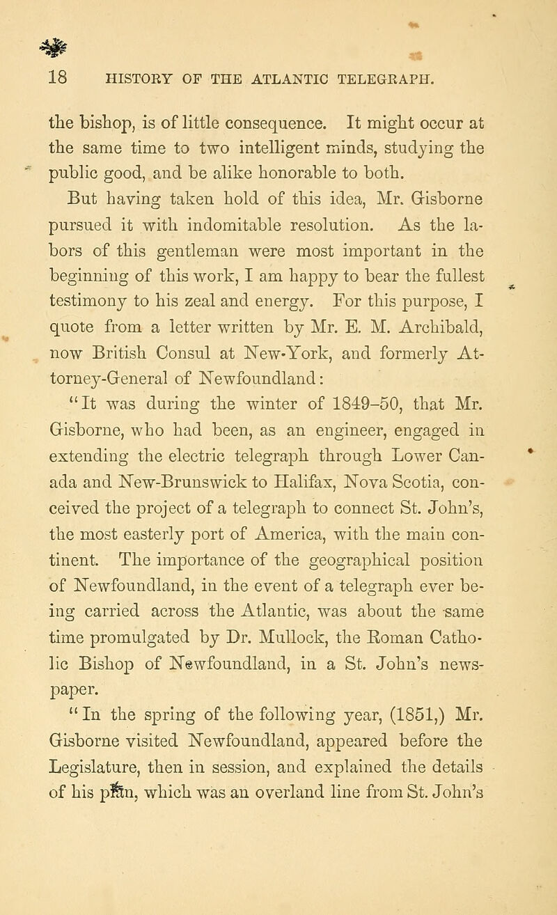 4# 18 HISTORY OF THE ATLANTIC TELEGRAPH. the bishop, is of little consequence. It might occur at the same time to two intelligent minds, studying the public good, and be alike honorable to both. But having taken hold of this idea, Mr. Gisborne pursued it with indomitable resolution. As the la- bors of this gentleman were most important in the beginning of this work, I am happy to bear the fullest testimony to his zeal and energy. For this purpose, I quote from a letter written by Mr. E. M. Archibald, now British Consul at New-York, and formerly At- torney-General of Newfoundland: It was during the winter of 1849-50, that Mr. Gisborne, who had been, as an engineer, engaged in extending the electric telegraph through Lower Can- ada and New-Brunswick to Halifax, Nova Scotia, con- ceived the project of a telegraph to connect St. John's, the most easterly port of America, with the main con- tinent. The importance of the geographical position of Newfoundland, in the event of a telegraph ever be- ing carried across the Atlantic, was about the same time promulgated by Dr. Mullock, the Eoman Catho- lic Bishop of Newfoundland, in a St. John's news- paper.  In the spring of the following year, (1851,) Mr. Gisborne visited Newfoundland, appeared before the Legislature, then in session, and explained the details of his pfci, which was an overland line from St. John's