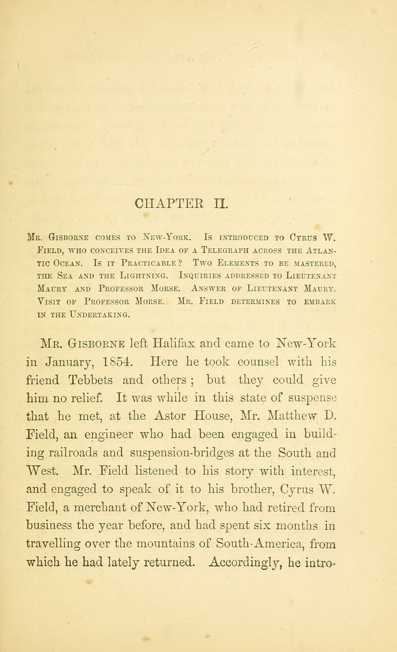 CHAPTER H. Mr. Gisborne comes to New-York. Is introduced to Cyrus W. Field, who conceives the Idea of a Telegraph across the Atlan- tic Ocean. Is it Practicable ? Two Elements to be mastered, the Sea. and the Lightning. Inquiries addressed to Lieutenant Maury and Professor Morse. Answer of Lieutenant Maury. Visit of Professor Morse. Mr. Field determines to embark in the Undertaking. Me. GriSBOENE left Halifax and came to New-York in January, 1854. Here lie took counsel with his friend Tebbets and others ; but they could give him no relief. It was while in this state of suspense that he met, at the Astor House, Mr. Matthew D. Field, an engineer who had been engaged in build- ing railroads and suspension-bridges at the South and West. Mr. Field listened to his story with interest, and engaged to speak of it to his brother, Cyrus W. Field, a merchant of New-York, who had retired from business the year before, and had spent six months in travelling over the mountains of South-America, from which he had lately returned. Accordingly, he intro-