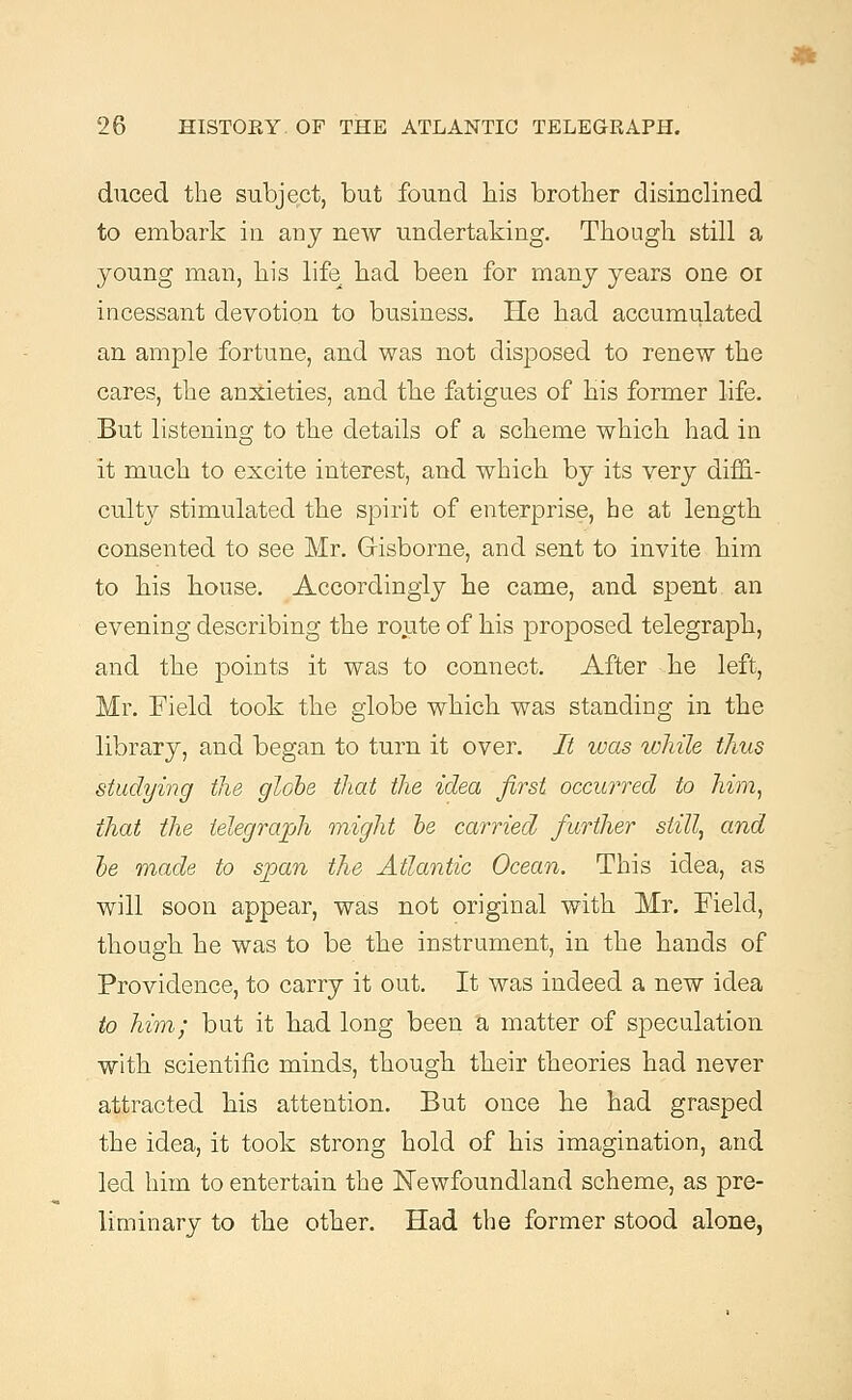 duced the subject, but found his brother disinclined to embark in any new undertaking. Though still a young man, his life had been for many years one or incessant devotion to business. He had accumulated an ample fortune, and was not disposed to renew the cares, the anxieties, and the fatigues of his former life. But listening to the details of a scheme which had in it much to excite interest, and which by its very diffi- culty stimulated the spirit of enterprise, he at length consented to see Mr. Gisborne, and sent to invite him to his bouse. Accordingly he came, and spent an evening describing the route of his proposed telegraph, and the points it was to connect. After he left, Mr. Field took the globe which was standing in the library, and began to turn it over. It was while thus studying the globe that the idea first occurred to him, that the telegraph might be carried further still, and be made to span the Atlantic Ocean. This idea, as will soon appear, was not original with Mr. Field, though he was to be the instrument, in the hands of Providence, to carry it out. It was indeed a new idea to him; but it had long been a matter of speculation with scientific minds, though their theories had never attracted his attention. But once he had grasped the idea, it took strong hold of his imagination, and led him to entertain the Newfoundland scheme, as pre- liminary to the other. Had the former stood alone,