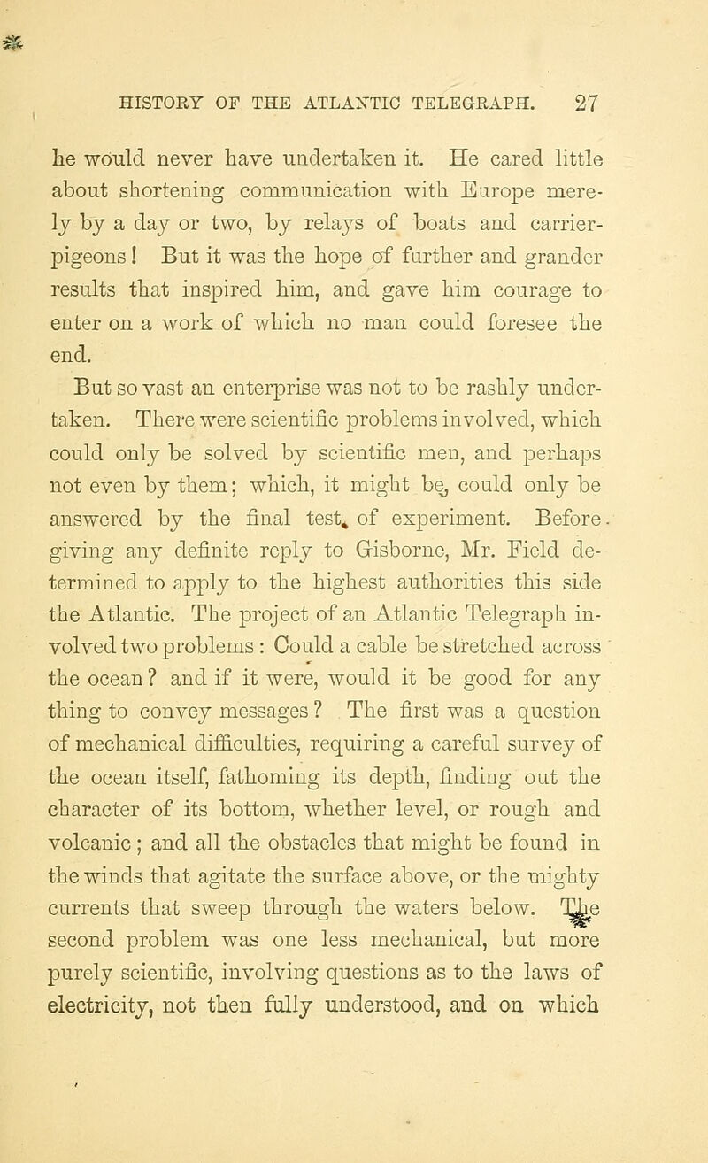 he would never have undertaken it. He cared little about shortening communication with Europe mere- ly by a day or two, by relays of boats and carrier- pigeons ! But it was the hope of further and grander results that inspired him, and gave him courage to enter on a work of which no man could foresee the end. But so vast an enterprise was not to be rashly under- taken. There were scientific problems involved, which could only be solved by scientific men, and perhaps not even by them; which, it might be, could only be answered by the final test* of experiment. Before. giving any definite reply to Gisborne, Mr. Field de- termined to apply to the highest authorities this side the Atlantic. The project of an Atlantic Telegraph in- volved two problems: Could a cable be stretched across the ocean ? and if it were, would it be good for any thing to convey messages ? The first was a question of mechanical difficulties, requiring a careful survey of the ocean itself, fathoming its depth, finding out the character of its bottom, whether level, or rough and volcanic ; and all the obstacles that might be found in the winds that agitate the surface above, or the mighty currents that sweep through the waters below. Tile second problem was one less mechanical, but more purely scientific, involving questions as to the laws of electricity, not then fully understood, and on which
