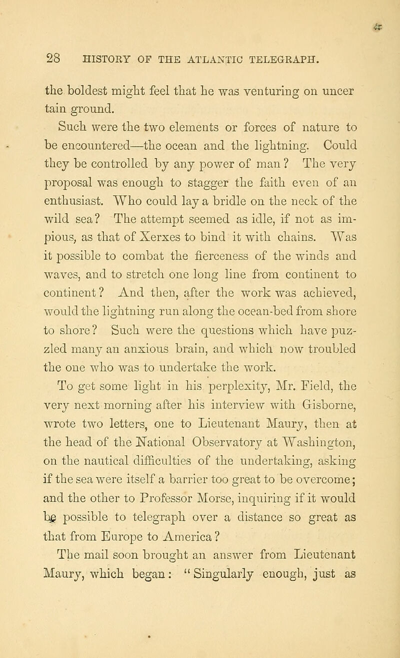 the boldest might feel that he was venturing on uncer tain ground. Such were the two elements or forces of nature to be encountered—the ocean and the lightning. Could they be controlled by any power of man ? The very proposal was enough to stagger the faith even of an enthusiast. Who could lay a bridle on the neck of the wild sea ? The attempt seemed as idle, if not as im- pious, as that of Xerxes to bind it with chains. Was it possible to combat the fierceness of the winds and waves, and to stretch one long line from continent to continent ? And then, after the work was achieved, would the lightning run along the ocean-bed from shore to shore ? Such were the questions which have puz- zled many an anxious brain, and which now troubled the one who was to undertake the work. To get some light in his perplexity, Mr. Field, the very next morning after his interview with GKsborne, wrote two letters, one to Lieutenant Maury, then at the head of the National Observatory at Washington, on the nautical difficulties of the undertaking, asking if the sea were itself a barrier too great to be overcome; and the other to Professor Morse, inquiring if it would bg possible to telegraph over a distance so great as that from Europe to America ? The mail soon brought an answer from Lieutenant Maury, which began:  Singularly enough, just as