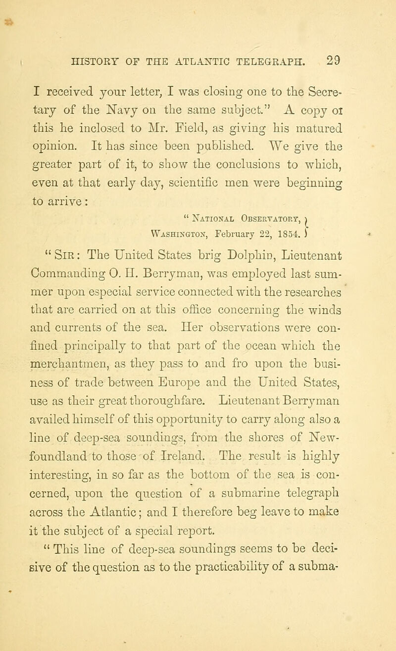I received your letter, I was closing one to the Secre- tary of the Navy on the same subject. A copy oi this he inclosed to Mr. Field, as giving his matured opinion. It has since been published. We give the greater part of it, to show the conclusions to which, even at that early day, scientific men were beginning to arrive:  National Observatory, \ Washington, February 22, 1854. ) Sir: The United States brig Dolphin, Lieutenant Commanding 0. H. Berry man, was employed last sum- mer upon especial service connected with the researches that are carried on at this office concerning the winds and currents of the sea. Her observations were con- fined principally to that part of the ocean which the merchantmen, as they pass to and fro upon the busi- ness of trade between Europe and the United States, use as their great thoroughfare. Lieutenant Berryman availed himself of this opportunity to carry along also a line of deep-sea soundings, from the shores of New- foundland to those of Ireland. The result is highly interesting, in so far as the bottom of the sea is con- cerned, upon the question of a submarine telegraph across the Atlantic; and I therefore beg leave to make it the subject of a special report.  This line of deep-sea soundings seems to be deci- sive of the question as to the practicability of a subma-