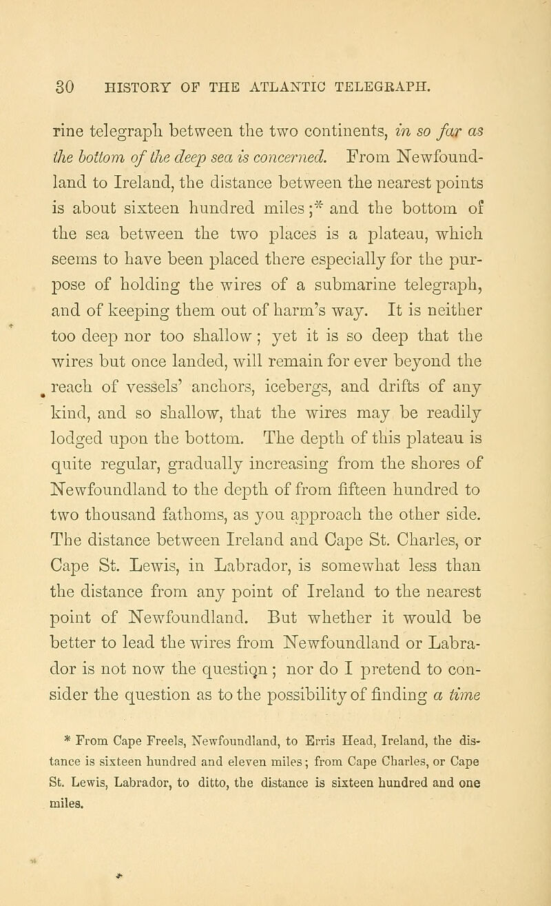 rine telegraph between the two continents, in so far as the bottom of the deep sea is concerned. From Newfound- land to Ireland, the distance between the nearest points is about sixteen hundred miles ;* and the bottom of the sea between the two places is a plateau, which seems to have been placed there especially for the pur- pose of holding the wires of a submarine telegraph, and of keeping them out of harm's way. It is neither too deep nor too shallow; yet it is so deep that the wires but once landed, will remain for ever beyond the p reach of vessels' anchors, icebergs, and drifts of any kind, and so shallow, that the wires may be readily lodged upon the bottom. The depth of this plateau is quite regular, gradually increasing from the shores of Newfoundland to the depth of from fifteen hundred to two thousand fathoms, as you approach the other side. The distance between Ireland and Cape St. Charles, or Cape St. Lewis, in Labrador, is somewhat less than the distance from any point of Ireland to the nearest point of Newfoundland. But whether it would be better to lead the wires from Newfoundland or Labra- dor is not now the question ; nor do I pretend to con- sider the question as to the possibility of finding a time * From Cape Freels, Newfoundland, to Erris Head, Ireland, the dis- tance is sixteen hundred and eleven miles; from Cape Charles, or Cape St. Lewis, Labrador, to ditto, the distance is sixteen hundred and one miles.