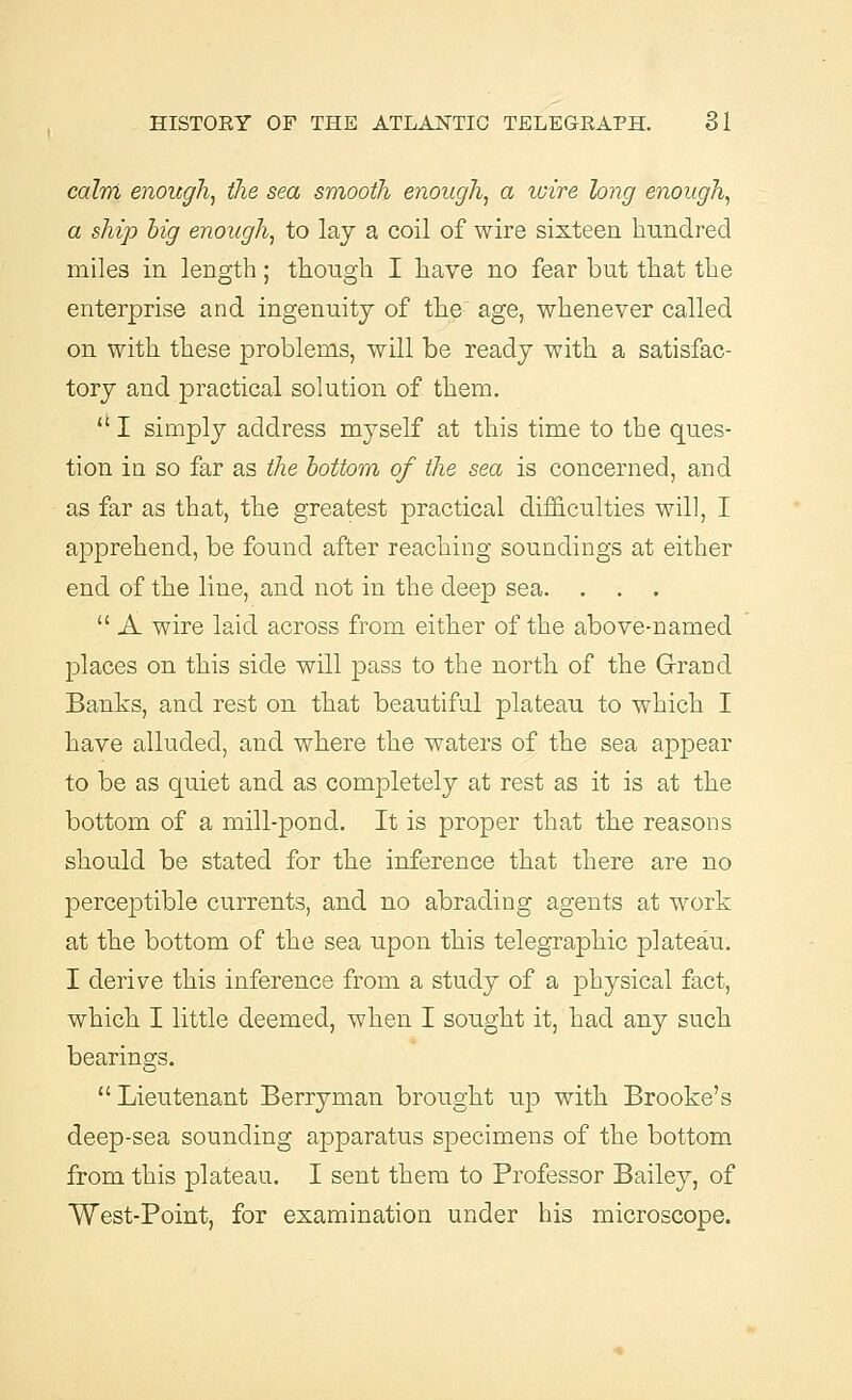 calm enough, the sea smooth enough, a wire long enough, a ship big enough, to lay a coil of wire sixteen hundred miles in length; though I have no fear but that the enterprise and ingenuity of the' age, whenever called on with these problems, will be ready with a satisfac- tory and practical solution of them. li I simply address myself at this time to the ques- tion in so far as the bottom of the sea is concerned, and as far as that, the greatest practical difficulties will, I apprehend, be found after reaching soundings at either end of the line, and not in the deep sea. . . .  A wire laid across from either of the above-named places on this side will pass to the north of the Grrand Banks, and rest on that beautiful plateau to which I have alluded, and where the waters of the sea appear to be as quiet and as completely at rest as it is at the bottom of a mill-pond. It is proper that the reasons should be stated for the inference that there are no perceptible currents, and no abrading agents at work at the bottom of the sea upon this telegraphic plateau. I derive this inference from a study of a physical fact, which I little deemed, when I sought it, had any such bearings. Lieutenant Berryman brought up with Brooke's deep-sea sounding apparatus specimens of the bottom from this plateau. I sent them to Professor Bailey, of West-Point, for examination under his microscope.