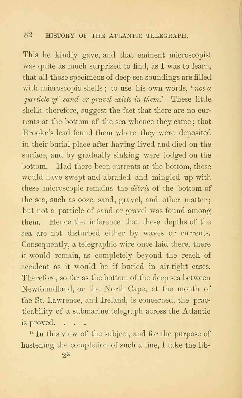 This he kindly gave, and that eminent microscopist was quite as much surprised to find, as I was to learn, that all those specimens of deep-sea soundings are filled with microscopic shells ; to use his own words, ' not a particle of sand or gravel exists in them.'1 These little shells, therefore, suggest the fact that there are no cur- rents at the bottom of the sea whence thej came ; that Brooke's lead found them where they were deposited in their burial-place after having lived and died on the surface, and by gradually sinking were lodged on the bottom. Had there been currents at the bottom, these would have swept and abraded and mingled up with these microscopic remains the debris of the bottom of the sea, such as ooze, sand, gravel, and other matter; but not a particle of sand or gravel was found among them. Hence the inference that these depths of the sea are not disturbed either by waves or currents. Consequently, a telegraphic wire once laid there, there it would remain, as completely beyond the reach of accident as it would be if buried in air-tight cases. Therefore, so far as the bottom of the deep sea between Newfoundland, or the North Cape, at the mouth of the St. Lawrence, and Ireland, is concerned, the prac- ticability of a submarine telegraph across the Atlantic is proved. . . .  In this view of the subject, and for the purpose of hastening the completion of such a line, I take the lib-