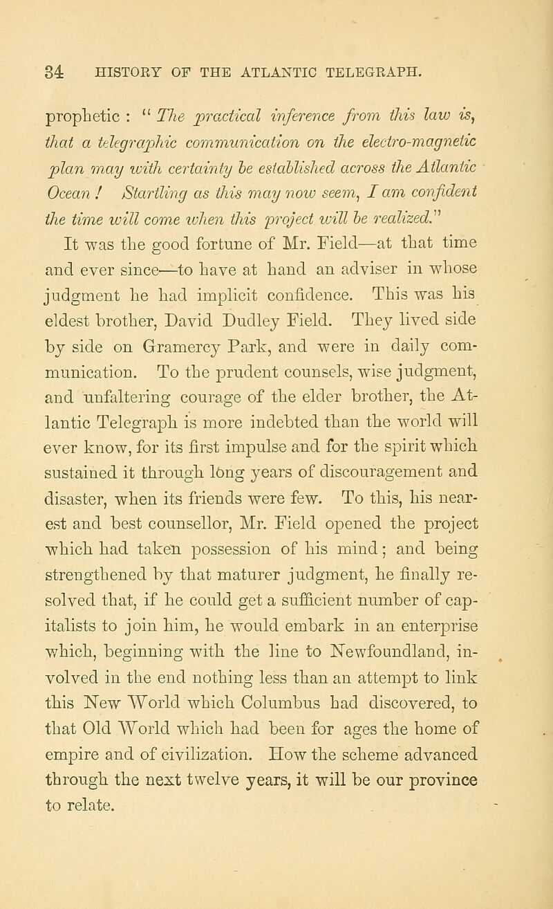 prophetic :  The practical inference from this law is, that a telegraphic communication on the electro-magnetic plan may with certainty he established across the Atlantic Ocean ! Startling as this may now seem, I am confident the time will come when this project will he realized.'1'1 It was the good fortune of Mr. Field—at that time and ever since'—to have at hand an adviser in whose judgment he had implicit confidence. This was his eldest brother, David Dudley Field. They lived side by side on Gramercy Park, and were in daily com- munication. To the prudent counsels, wise judgment, and unfaltering courage of the elder brother, the At- lantic Telegraph is more indebted than the world will ever know, for its first impulse and for the spirit which sustained it through long years of discouragement and disaster, when its friends were few. To this, his near- est and best counsellor, Mr. Field opened the project which had taken possession of his mind; and being strengthened by that maturer judgment, he finally re- solved that, if he could get a sufficient number of cap- italists to join him, he would embark in an enterprise which, beginning with the line to Newfoundland, in- volved in the end nothing less than an attempt to link this New World which Columbus had discovered, to that Old World which had been for ages the home of empire and of civilization. How the scheme advanced through the next twelve years, it will be our province to relate.