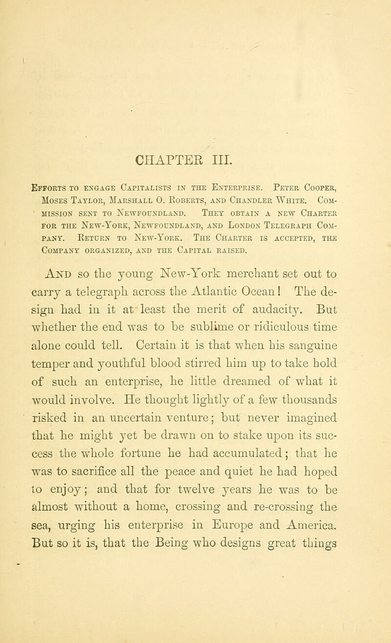 CHAPTER III. Efforts to engage Capitalists in the Enterprise. Peter Cooper, Moses Taylor, Marshall 0. Roberts, and Chandler White. Com- ■ mission sent to Newfoundland. Thet obtain a new Charter for the New-York, Newfoundland, and London Telegraph Com- pany. Return to New-York. The Charter is accepted, the Company organized, and the Capital raised. A NT) so the young New-York merchant set out to carry a telegraph across the Atlantic Ocean! The de- sign had in it at least the merit of audacity. But whether the end was to be sublime or ridiculous time alone could tell. Certain it is that when his sanguine temper and youthful blood stirred him up to take hold of such an enterprise, he little dreamed of what it would involve. He thought lightly of a few thousands risked in an uncertain venture; but never imagined that he might yet be drawn on to stake upon its suc- cess the whole fortune he had accumulated; that he was to sacrifice all the peace and quiet he had hoped to enjoy; and that for twelve years he was to be almost without a home, crossing and re-crossing the sea, urging his enterprise in Europe and America. But so it is, that the Being who designs great things