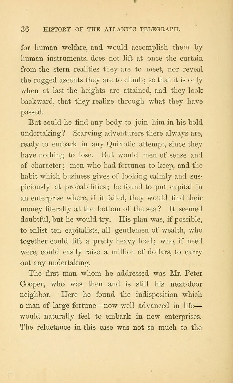 for human welfare, and would accomplish them by human instruments, does not lift at once the curtain from the stern realities they are to meet, nor reveal the rugged ascents they are to climb; so that it is only when at last the heights are attained, and they look backward, that they realize through what they have But could he find any body to join him in his bold undertaking ? Starving adventurers there always are, ready to embark in any Quixotic attempt, since they have nothing to lose. But would men of sense and of character; men who had fortunes to keep, and the habit which business gives of looking calmly and sus- piciously at probabilities; be found to put capital in an enterprise where, if it failed, they would find their money literally at the bottom of the sea ? It seemed doubtful, but he would try. His plan was, if possible, to enlist ten capitalists, all gentlemen of wealth, who together could lift a pretty heavy load; who, if need were, could easily raise a million of dollars, to carry out any undertaking. The first man whom he addressed was Mr. Peter Cooper, who was then and is still his next-door neighbor. Here he found the indisposition which a man of large fortune—now well advanced in life— would naturally feel to embark in new enterprises. The reluctance in this case was not so much to the