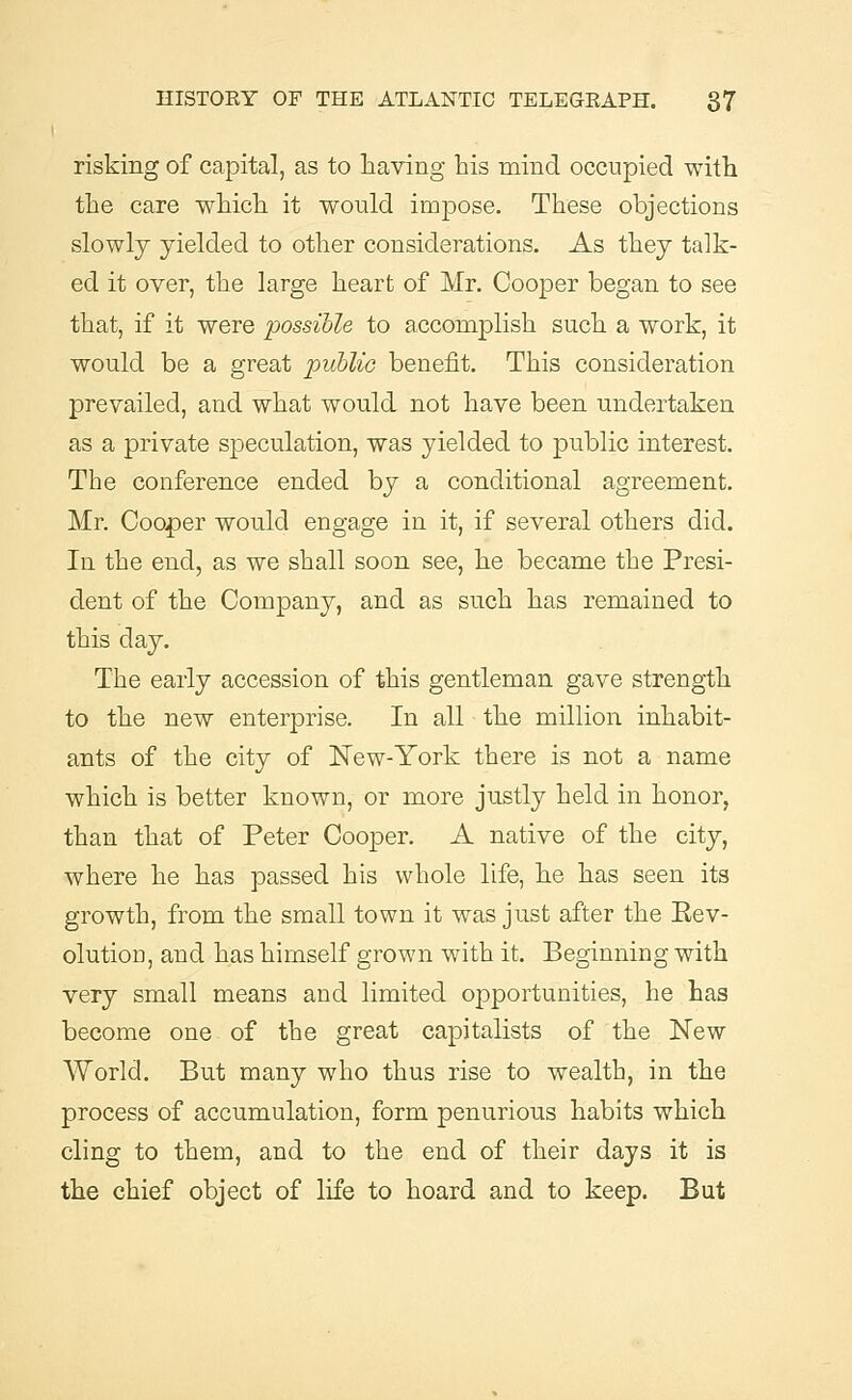 risking of capital, as to having his mind occupied with the care which it would impose. These objections slowly yielded to other considerations. As they talk- ed it over, the large heart of Mr. Cooper began to see that, if it were possible to accomplish such a work, it would be a great public benefit. This consideration prevailed, and what would not have been undertaken as a private speculation, was yielded to public interest. The conference ended by a conditional agreement. Mr. Cooler would engage in it, if several others did. In the end, as we shall soon see, he became the Presi- dent of the Company, and as such has remained to this day. The early accession of this gentleman gave strength to the new enterprise. In all the million inhabit- ants of the city of New-York there is not a name which is better known, or more justly held in honor, than that of Peter Cooper. A native of the city, where he has passed his whole life, he has seen its growth, from the small town it was just after the Eev- olutiou, and has himself grown with it. Beginning with very small means and limited opportunities, he has become one of the great capitalists of the New World. But many who thus rise to wealth, in the process of accumulation, form penurious habits which cling to them, and to the end of their days it is the chief object of life to hoard and to keep. But