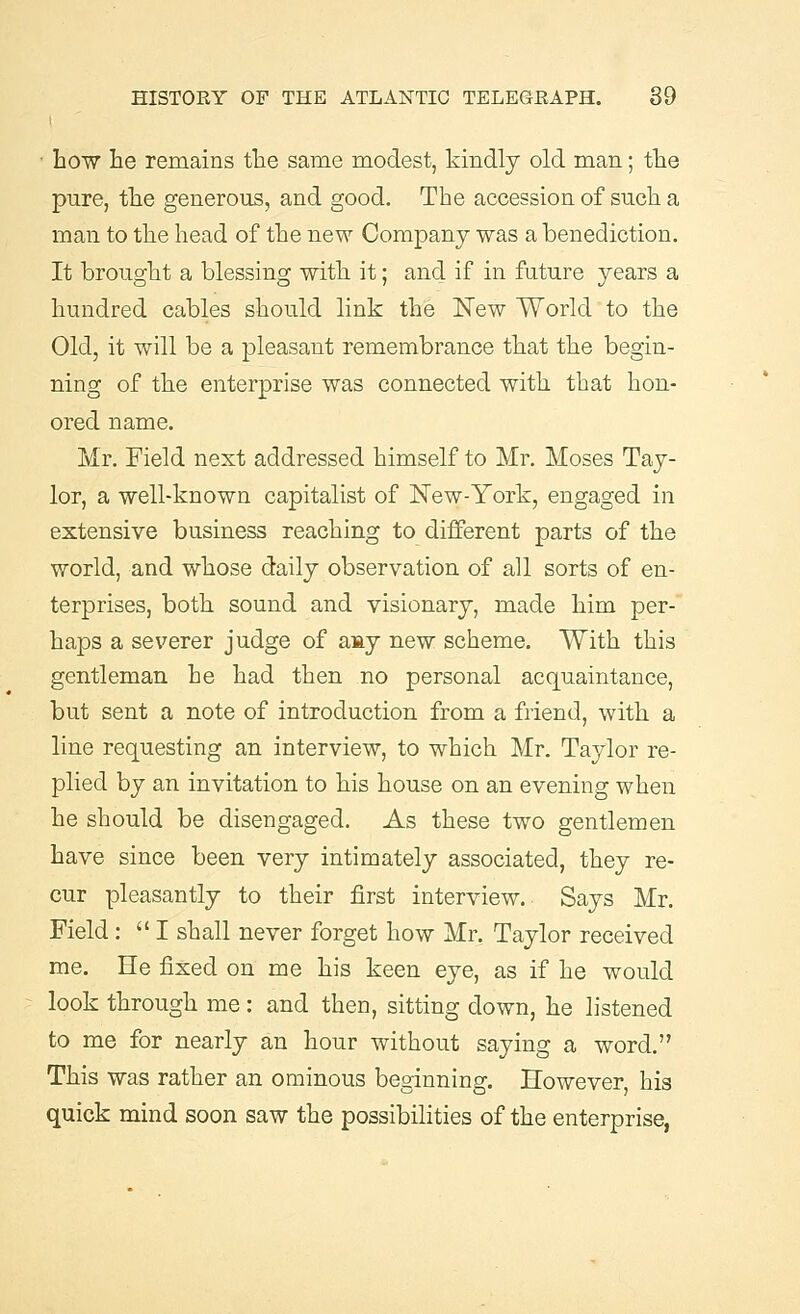 ■ how he remains the same modest, kindly old man; the pure, the generous, and good. The accession of such a man to the head of the new Company was a benediction. It brought a blessing with it; and if in future years a hundred cables should link the New World to the Old, it will be a pleasant remembrance that the begin- ning of the enterprise was connected with that hon- ored name. Mr. Field next addressed himself to Mr. Moses Tay- lor, a well-known capitalist of New-York, engaged in extensive business reaching to different parts of the world, and whose daily observation of all sorts of en- terprises, both sound and visionary, made him per- haps a severer judge of amy new scheme. With this gentleman he had then no personal acquaintance, but sent a note of introduction from a friend, with a line requesting an interview, to which Mr. Taylor re- plied by an invitation to his house on an evening when he should be disengaged. As these two gentlemen have since been very intimately associated, they re- cur pleasantly to their first interview. Says Mr. Field : I shall never forget how Mr. Taylor received me. He fixed on me his keen eye, as if he would look through me: and then, sitting down, he listened to me for nearly an hour without saying a word. This was rather an ominous beginning. However, his quick mind soon saw the possibilities of the enterprise,