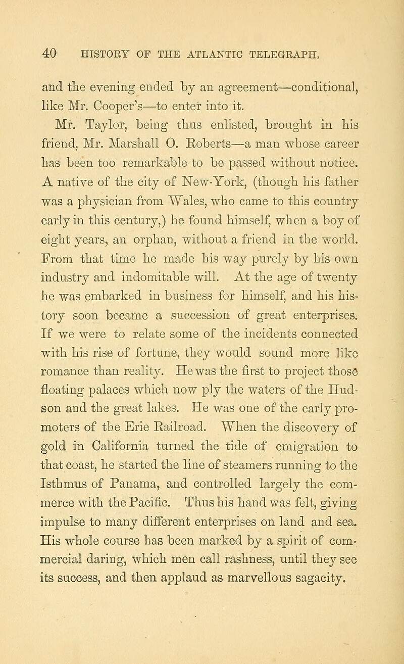 and the evening ended by an agreement—conditional, like Mr. Cooper's—to enter into it. Mr. Taylor, being thus enlisted, brought in his friend, Mr. Marshall O. Eoberts—a man whose career has been too remarkable to be passed without notice. A native of the city of New-York, (though his father was a physician from Wales, who came to this country early in this century,) he found himself, when a boy of eight years, an orphan, without a friend in the world. From that time he made his way purely by his own industry and indomitable will. At the age of twenty he was embarked in business for himself, and his his- tory soon became a succession of great enterprises. If we were to relate some of the incidents connected with his rise of fortune, they would sound more like romance than reality. He was the first to project those floating palaces which now ply the waters of the Hud- son and the great lakes. He was one of the early pro- moters of the Erie Eailroad. When the discovery of gold in California turned the tide of emigration to that coast, he started the line of steamers running to the Isthmus of Panama, and controlled largely the com- merce with the Pacific. Thus his hand was felt, giving impulse to many different enterprises on land and sea. His whole course has been marked by a spirit of com- mercial daring, which men call rashness, until they see its success, and then applaud as marvellous sagacity.
