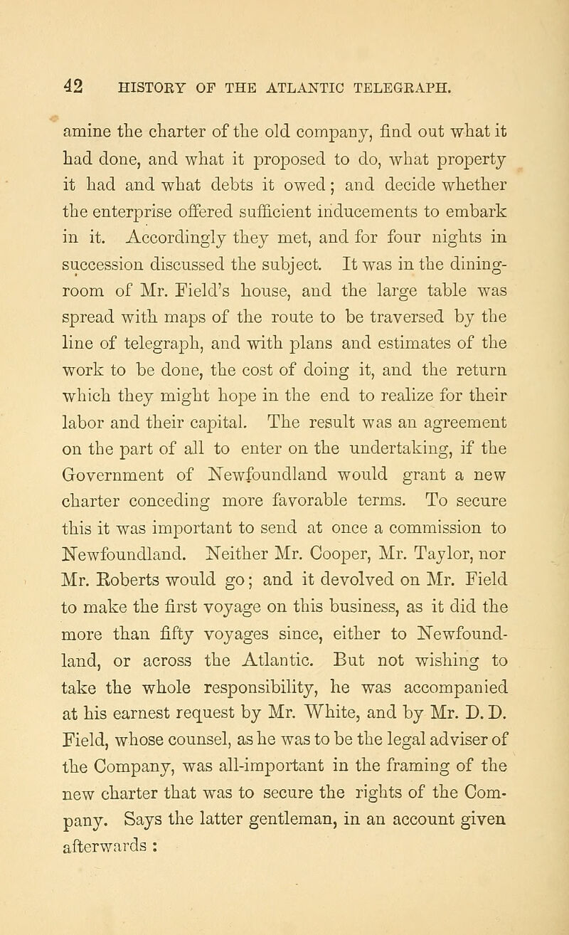 amine the charter of the old company, find out what it had done, and what it proposed to do, what property it had and what debts it owed; and decide whether the enterprise offered sufficient inducements to embark in it. Accordingly they met, and for four nights in succession discussed the subject. It was in the dining- room of Mr. Field's house, and the large table was spread with maps of the route to be traversed by the line of telegraph, and with plans and estimates of the work to be done, the cost of doing it, and the return which they might hope in the end to realize for their labor and their capital. The result was an agreement on the part of all to enter on the undertaking, if the Government of Newfoundland would grant a new charter conceding more favorable terms. To secure this it was important to send at once a commission to Newfoundland. Neither Mr. Cooper, Mr. Taylor, nor Mr. Eoberts would go; and it devolved on Mr. Field to make the first voyage on this business, as it did the more than fifty voyages since, either to Newfound- land, or across the Atlantic. But not wishing to take the whole responsibility, he was accompanied at his earnest request by Mr. White, and by Mr. D. D. Field, whose counsel, as he was to be the legal adviser of the Company, was all-important in the framing of the new charter that was to secure the rights of the Com- pany. Says the latter gentleman, in an account given afterwards :