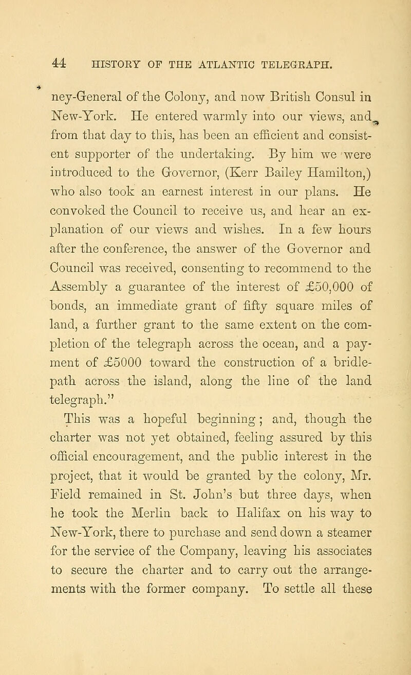ney-General of the Colony, and now British Consul in New-York. He entered warmly into our views, and from that day to this, has been an efficient and consist- ent supporter of the undertaking. By him we were introduced to the Governor, (Kerr Bailey Hamilton,) who also took an earnest interest in our plans. He convoked the Council to receive us, and hear an ex- planation of our views and wishes. In a few hours after the conference, the answer of the Governor and Council was received, consenting to recommend to the Assembly a guarantee of the interest of £50,000 of bonds, an immediate grant of fifty square miles of land, a further grant to the same extent on the com- pletion of the telegraph across the ocean, and a pay- ment of £5000 toward the construction of a bridle- path across the island, along the line of the land telegraph. This was a hopeful beginning; and, though the charter was not yet obtained, feeling assured by this official encouragement, and the public interest in the project, that it would be granted by the colony, Mr. Field remained in St. John's but three days, when he took the Merlin back to Halifax on his way to New-York, there to purchase and send down a steamer for the service of the Company, leaving his associates to secure the charter and to carry out the arrange- ments with the former company. To settle all these