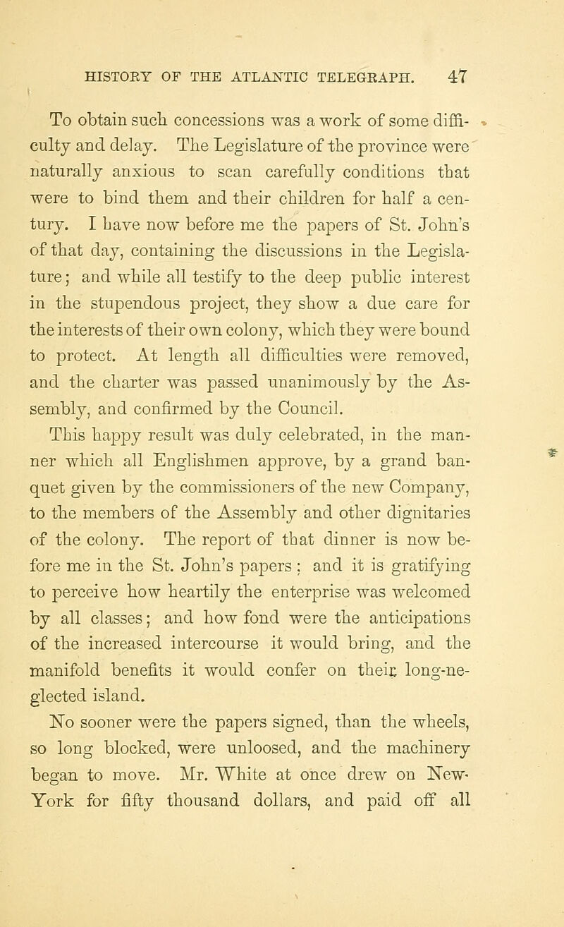 To obtain such concessions was a work of some diffi- culty and delay. The Legislature of the province were' naturally anxious to scan carefully conditions that were to bind them and their children for half a cen- tury. I have now before me the papers of St. John's of that day, containing the discussions in the Legisla- ture ; and while all testify to the deep public interest in the stupendous project, they show a due care for the interests of their own colony, which they were bound to protect. At length all difficulties were removed, and the charter was passed unanimously by the As- sembly, and confirmed by the Council. This happy result was duly celebrated, in the man- ner which all Englishmen approve, by a grand ban- quet given by the commissioners of the new Company, to the members of the Assembly and other dignitaries of the colony. The report of that dinner is now be- fore me in the St. John's papers ; and it is gratifying to perceive how heartily the enterprise was welcomed by all classes; and how fond were the anticipations of the increased intercourse it would bring, and the manifold benefits it would confer on their, long-ne- glected island. No sooner were the papers signed, than the wheels, so long blocked, were unloosed, and the machinery began to move. Mr. White at once drew on New- York for fifty thousand dollars, and paid off all