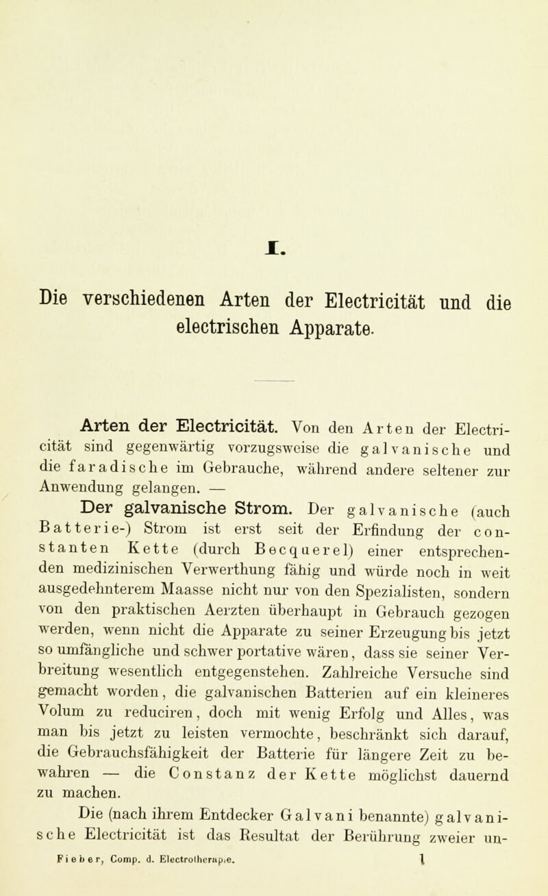 Die verschiedenen Arten der Electricität und die electrischen Apparate. Arten der Electricität. Von den Arten der Electri- cität sind gegenwärtig vorzugsweise die galvanische und die faradische im Gebrauche, während andere seltener zur Anwendung gelangen. — Der galvanische Strom. Der galvanische (auch Batterie-) Strom ist erst seit der Erfindung der con- stanten Kette (durch Becquerel) einer entsprechen- den medizinischen Verwerthung fähig und würde noch in weit ausgedehnterem Maasse nicht nur von den Spezialisten, sondern von den praktischen Aerzten überhaupt in Gebrauch gezogen werden, wenn nicht die Apparate zu seiner Erzeugung bis jetzt so umfängliche und schwer portative wären, dass sie seiner Ver- breitung wesentlich entgegenstehen. Zahlreiche Versuche sind gemacht worden, die galvanischen Batterien auf ein kleineres Volum zu reduciren, doch mit wenig Erfolg und Alles, was man bis jetzt zu leisten vermochte, beschränkt sich darauf, die Gebrauchsfähigkeit der Batterie für längere Zeit zu be- wahren — die Constanz der Kette möglichst dauernd zu machen. Die (nach ihrem Entdecker Galvani benannte) galvani- sche Electricität ist das Resultat der Berührung zweier un- Fieber, Comp. d. Electrolherup.e. \