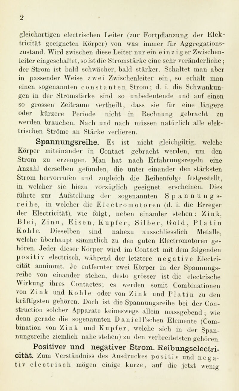 gleichartigen electrischen Leiter (zur Fortpflanzung der Elek- tricität geeigneten Körper) von was immer für Aggregations- zustand. Wird zwischen diese Leiter nur ein einziger Zwischen- leiter eingeschaltet, so ist die Stromstärke eine sehr veränderliche ; der Strom ist bald schwächer, bald stärker. Schaltet man aber in passender Weise zwei Zwischenleiter ein, so erhält man einen sogenannten constanten Strom; d. i. die Schwankun- gen in der Stromstärke sind so unbedeutende und auf einen so grossen Zeitraum vertheilt, dass sie für eine längere oder kürzere Periode nicht in Rechnung gebracht zu werden brauchen. Nach und nach müssen natürlich alle elek- trischen Ströme an Stärke verlieren. Spannungsreihe. Es ist nicht gleichgültig, welche Körper miteinander in Contact gebracht werden, um den Strom zu erzeugen. Man hat nach Erfahrungsregeln eine Anzahl derselben gefunden, die unter einander den stärksten Strom hervorrufen und zugleich die Reihenfolge festgestellt, in welcher sie hiezu vorzüglich geeignet erscheinen. Dies führte zur Aufstellung der sogenannten Spannung s- reihe, in welcher die Electromotoren (d. i. die Erreger der Electricität), wie folgt, neben einander stehen: Zink, Blei, Zinn, Eisen, Kupfer, Silber, Gold, Platin Kohle. Dieselben sind nahezu ausschliesslich Metalle, welche überhaupt sänimtlich zu den guten Electromotoren ge- hören. Jeder dieser Körper wird im Contact mit dem folgenden positiv electrisch, während der letztere negative Electri- cität annimmt. Je entfernter zwei Körper in der Spannungs- reihe von einander stehen, desto grösser ist die electrische Wirkung ihres Contactes; es werden somit Combinationen von Zink und Kohle oder von Zink und Platin zu den kräftigsten gehören. Doch ist die Spammngsreihe bei der Con- struction solcher Apparate keineswegs allein massgebend; wie denn gerade die sogenannten Daniell'schen Elemente (Com- bination von Zink und Kupfer, welche sich in der Span- nungsreihe ziemlich nahe stehen) zu den verbreitetsten gehören. Positiver und negativer Strom. Reibungselectri- cität. Zum Verständniss des Ausdruckes positiv und nega- tiv electrisch mögen einige kurze, auf die jetzt wenig