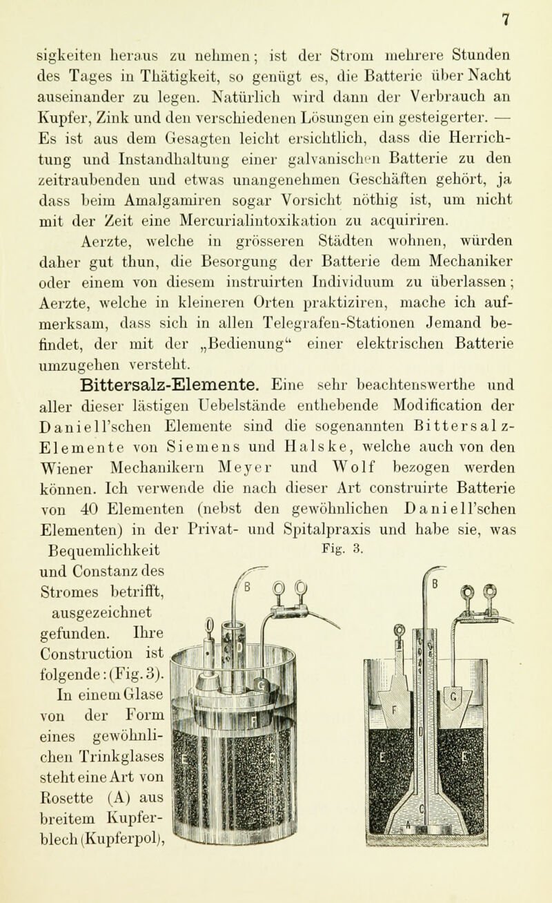 sigkeiten heraus zu nehmen; ist der Strom mehrere Stunden des Tages in Thätigkeit, so genügt es, die Batterie über Nacht auseinander zu legen. Natürlich wird dann der Verbrauch an Kupfer, Zink und den verschiedenen Lösungen ein gesteigerter. — Es ist aus dem Gesagten leicht ersichtlich, dass die Herrich- tung und Instandhaltung einer galvanischen Batterie zu den zeitraubenden und etwas unangenehmen Geschäften gehört, ja dass beim Amalgamiren sogar Vorsicht nöthig ist, um nicht mit der Zeit eine Mercurialintoxikation zu acquiriren. Aerzte, welche in grösseren Städten wohnen, würden daher gut thun, die Besorgung der Batterie dem Mechaniker oder einem von diesem instruirten Individuum zu überlassen; Aerzte, welche in kleineren Orten praktiziren, mache ich auf- merksam, dass sich in allen Telegrafen-Stationen Jemand be- findet, der mit der „Bedienung einer elektrischen Batterie umzugehen versteht. Bittersalz-Elemente. Eine sehr beachtenswerte und aller dieser lästigen Uebelstände enthebende Modifikation der Daniell'schen Elemente sind die sogenannten Bittersalz- Elemente von Siemens und Halske, welche auch von den Wiener Mechanikern Meyer und Wolf bezogen werden können. Ich verwende die nach dieser Art construirte Batterie von 40 Elementen (nebst den gewöhnlichen DanieH'schen Elementen) in der Privat- und Spitalpraxis und habe sie, was und Constanz des Stromes betrifft, ausgezeichnet gefunden. Ihre Construction ist folgende: (Fig. 3). In eine qi Glase von der Form eines gewöhnli- chen Trinkglases steht eine Art von Rosette (A) aus breitem Kupfer- blech (Kupferpol),