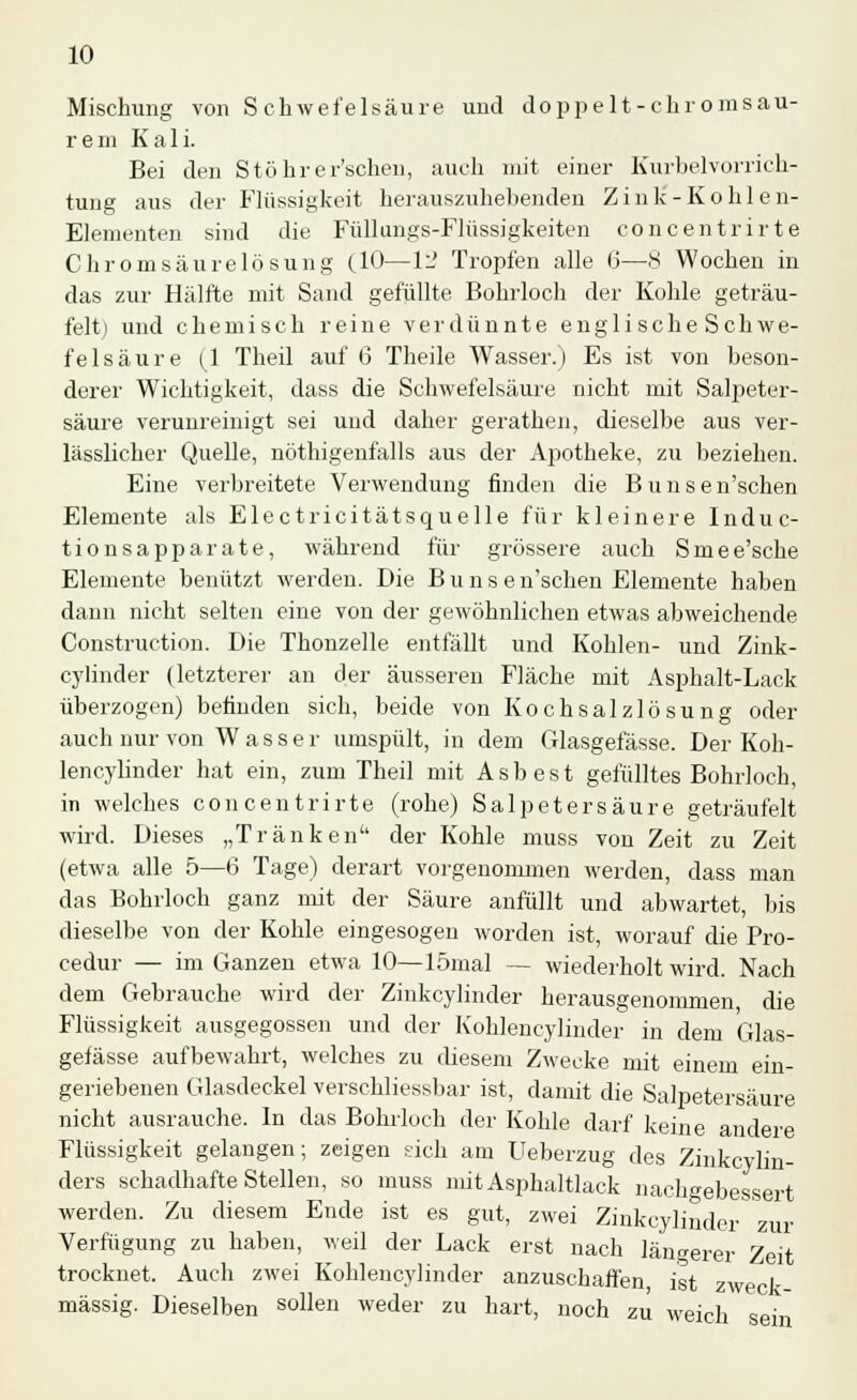 Mischung von Schwefelsäure und doppe lt-ehr om sau- rem Kali. Bei den Stöhr ersehen, auch mit einer Kurbelvorrich- tung aus der Flüssigkeit herauszuhellenden Zink-Kohlen- Elementen sind die Füllungs-Flüssigkeiten concentrirte Chromsäurelösung (10—1l' Tropfen alle 6—8 Wochen in das zur Hälfte mit Sand gefüllte Bohrloch der Kohle geträu- felt) und chemisch reine verdünnte englische Sehwe- felsäure (1 Theil auf 6 Theile Wasser.) Es ist von beson- derer Wichtigkeit, dass die Schwefelsäure nicht mit Salpeter- säure verunreinigt sei und daher gerathen, dieselbe aus ver- lässlicher Quelle, nöthigenfalls aus der Apotheke, zu beziehen. Eine verbreitete Verwendung finden die Bunsen'schen Elemente als Electricitätsquelle für kleinere Induc- tionsapparate, während für grössere auch Smee'sche Elemente benützt werden. Die Bunsen'schen Elemente haben dann nicht selten eine von der gewöhnlichen etwas abweichende Construction. Die Thonzelle entfällt und Kohlen- und Zink- cylinder (letzterer an der äusseren Fläche mit Asphalt-Lack überzogen) befinden sich, beide von Kochsalzlösung oder auch nur von Wasser umspült, in dem Glasgefässe. Der Koh- lencylinder hat ein, zum Theil mit Asbest gefülltes Bohrloch, in welches concentrirte (rohe) Salpetersäure geträufelt wird. Dieses „Tränken der Kohle muss von Zeit zu Zeit (etwa alle 5—6 Tage) derart vorgenommen werden, dass man das Bohrloch ganz mit der Säure anfüllt und abwartet, bis dieselbe von der Kohle eingesogen worden ist, worauf die Pro- cedur — im Ganzen etwa 10—lömal — wiederholt wird. Nach dem Gebrauche wird der Zinkcylinder herausgenommen die Flüssigkeit ausgegossen und der Kohlencylinder in dem Glas- gefässe aufbewahrt, welches zu diesem Zwecke mit einem ein- geriebenen Glasdeckel verschliessbar ist, damit die Salpetersäure nicht ausrauche. In das Bohrloch der Kohle darf keine andere Flüssigkeit gelangen; zeigen sich am Ueberzug des Zinkcylin- ders schadhafte Stellen, so muss mit Asphaltlack nachgebessert werden. Zu diesem Ende ist es gut, zwei Zinkcylinder zur Verfügung zu haben, weil der Lack erst nach längerer Zeit trocknet. Auch zwei Kohlencylinder anzuschaffen, ist zweck- mässig. Dieselben sollen weder zu hart, noch zu weich sein