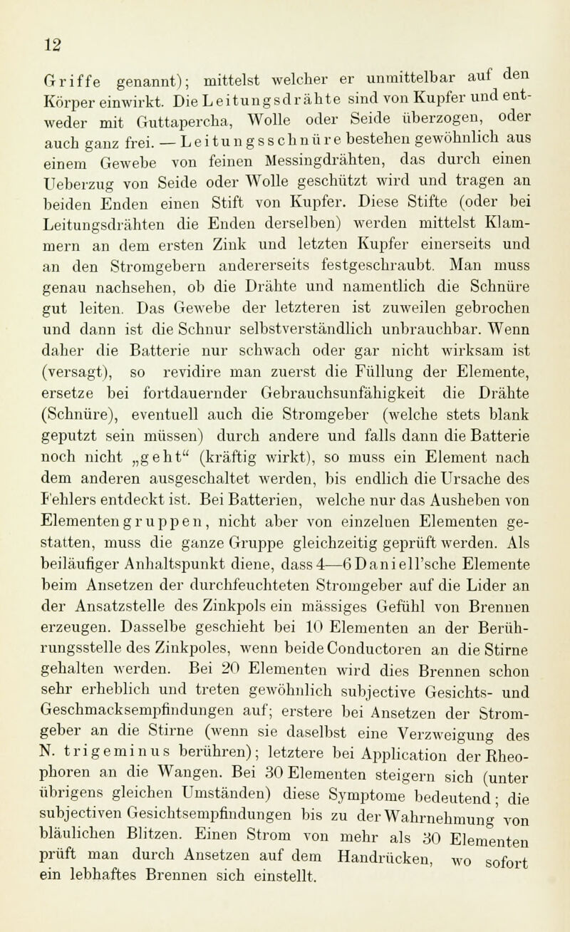 Griffe genannt); mittelst welcher er unmittelbar auf den Körper einwirkt. Die Leitungsdrähte sind von Kupfer und ent- weder mit Guttapercha, Wolle oder Seide überzogen, oder auch ganz frei. — L e i t u n g s s c h n ü r e bestehen gewöhnlich aus einem Gewebe von feinen Messingdrähten, das durch einen Ueberzug von Seide oder Wolle geschützt wird und tragen an beiden Enden einen Stift von Kupfer. Diese Stifte (oder bei Leitungsdrähten die Enden derselben) werden mittelst Klam- mern an dem ersten Zink und letzten Kupfer einerseits und an den Stromgebern andererseits festgeschraubt. Man muss genau nachsehen, ob die Drähte und namentlich die Schnüre gut leiten. Das Gewebe der letzteren ist zuweilen gebrochen und dann ist die Schnur selbstverständlich unbrauchbar. Wenn daher die Batterie nur schwach oder gar nicht wirksam ist (versagt), so revidire man zuerst die Füllung der Elemente, ersetze bei fortdauernder Gebrauchsunfähigkeit die Drähte (Schnüre), eventuell auch die Stromgeber (welche stets blank geputzt sein müssen) durch andere und falls dann die Batterie noch nicht „geht (kräftig wirkt), so muss ein Element nach dem anderen ausgeschaltet werden, bis endlich die Ursache des Fehlers entdeckt ist. Bei Batterien, welche nur das Ausheben von Elementen g r u p p e n, nicht aber von einzelnen Elementen ge- statten, muss die ganze Gruppe gleichzeitig geprüft werden. Als beiläufiger Anhaltspunkt diene, dass4—6Daniell'sche Elemente beim Ansetzen der durchfeuchteten Stromgeber auf die Lider an der Ansatzstelle des Zinkpols ein massiges Gefühl von Brennen erzeugen. Dasselbe geschieht bei 10 Elementen an der Berüh- rungsstelle des Zinkpoles, wenn beide Conductoren an die Stirne gehalten werden. Bei 20 Elementen wird dies Brennen schon sehr erheblich und treten gewöhnlich subjective Gesichts- und Geschmacksempfindungen auf; erstere bei Ansetzen der Strom- geber an die Stirne (wenn sie daselbst eine Verzweigung des N. trigeminus berühren); letztere bei Application der Rheo- phoren an die Wangen. Bei 30 Elementen steigern sich (unter übrigens gleichen Umständen) diese Symptome bedeutend- die subjectiven Gesichtsempfindungen bis zu der Wahrnehmung'von bläulichen Blitzen. Einen Strom von mehr als 30 Elementen prüft man durch Ansetzen auf dem Handrücken, wo sofort ein lebhaftes Brennen sich einstellt.