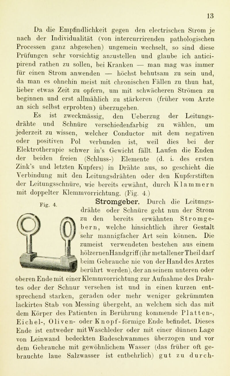 Da die Empfindlichkeit gegen den electrischen Strom je nach der Individualität (von intercurrirenden pathologischen Processen ganz abgesehen) ungemein wechselt, so sind diese Prüfungen sehr vorsichtig anzustellen und glaube ich antici- pirend rathen zu sollen, bei Kranken — man mag was immer für einen Strom anwenden — höchst behutsam zu sein und, da man es ohnehin meist mit chronischen Fällen zu thun hat, lieber etwas Zeit zu opfern, um mit schwächeren Strömen zu beginnen und erst allmählich zu stärkeren (früher vom Arzte an sich selbst erprobten) überzugehen. Es ist zweckmässig, den Ueberzug der Leitungs- drähte und Schnüre verschiedenfarbig zu wählen, um jederzeit zu wissen, welcher Conductor mit dem negativen oder positiven Pol verbunden ist, weil dies bei der Elektrotherapie schwer in's Gewicht fällt. Laufen die Enden der beiden freien (Schluss-) Elemente (d. i. des ersten Zink's und letzten Kupfers) in Drähte aus, so geschieht die Verbindung mit den Leitungsdrähten oder den Kupferstiften der Leitungsschnüre, wie bereits erwähnt, durch Klammern mit doppelter Klemmvorrichtung. (Fig. 4.) Fi 4 Stromgeber. Durch die Leitungs- drähte oder Schnüre geht nun der Strom zu den bereits erwähnten Stromge- bern, welche hinsichtlich ihrer Gestalt sehr mannigfacher Art sein können. Die zumeist verwendeten bestehen aus einem hölzernenHandgriff (ihr metallener Theil darf beim Gebrauche nie von der Hand des Arztes berührt werden), der an seinem unteren oder oberen Ende mit einer Klemmvorrichtung zur Aufnahme des Drah- tes oder der Schnur versehen ist und in einen kurzen ent- sprechend starken, geraden oder mehr weniger gekrümmten lackirten Stab von Messing übergeht, an welchem sich das mit dem Körper des Patienten in Berührung kommende Platten-, Eichel-, Oliven- oder Knopf-förmige Ende befindet. Dieses Ende ist entweder mit Waschleder oder mit einer dünnen Lage von Leinwand bedeckten Badeschwammes überzogen und vor dem Gebrauche mit gewöhnlichem Wasser (das früher oft ge- brauchte laue Salzwasser ist entbehrlich) gut zu durch-