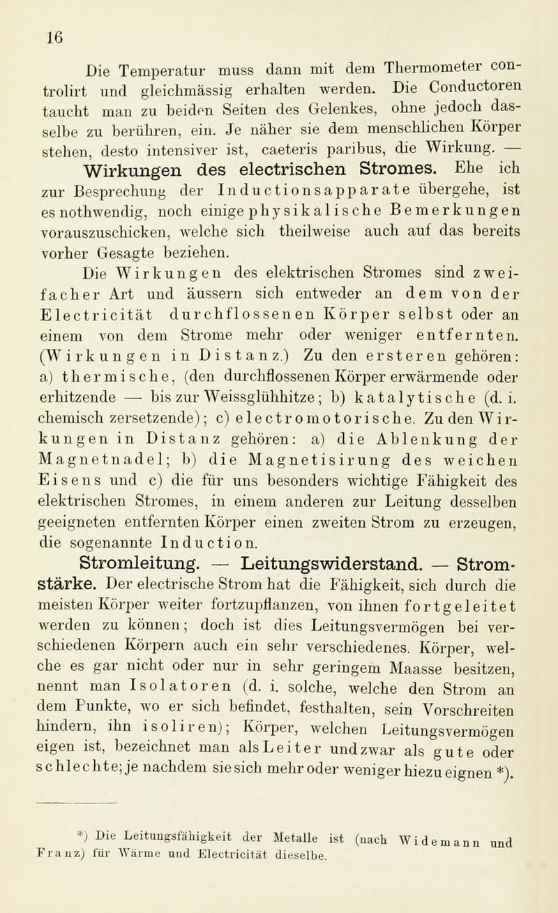 Die Temperatur muss dann mit dem Thermometer con- trolirt und gleichmässig erhalten werden. Die Conductoren taucht man zu beiden Seiten des Gelenkes, ohne jedoch das- selbe zu berühren, ein. Je näher sie dem menschlichen Körper stehen, desto intensiver ist, caeteris paribus, die Wirkung. — Wirkungen des electrischen Stromes. Ehe ich zur Besprechung der Inductionsapparate übergehe, ist es nothwendig, noch einige physikalische Bemerkungen vorauszuschicken, welche sich theilweise auch auf das bereits vorher Gesagte beziehen. Die Wirkungen des elektrischen Stromes sind zwei- facher Art und äussern sich entweder an dem von der Electricität durchflössenen Körper selbst oder an einem von dem Strome mehr oder weniger entfernten. (Wirkungen in Distanz.) Zu den er st er en gehören: a) thermische, (den durcliflossenen Körper erwärmende oder erhitzende —■ bis zur Weissglühhitze; b) kataly tische (d.i. chemisch zersetzende); c) e 1 e c t r o m o t o r i s c h e. Zu den W i r- kungen in Distanz gehören: a) die Ablenkung der Magnetnadel; b) die Magnetisirung des weichen Eisens und c) die für uns besonders wichtige Fähigkeit des elektrischen Stromes, in einem anderen zur Leitung desselben geeigneten entfernten Körper einen zweiten Strom zu erzeugen, die sogenannte Induction. Stromleitung. — Leitungswiderstand. — Strom- stärke. Der electrische Strom hat die Fähigkeit, sich durch die meisten Körper weiter fortzupflanzen, von ihnen fortgeleitet werden zu können; doch ist dies Leitungsvermögen bei ver- schiedenen Körpern auch ein sehr verschiedenes. Körper, wel- che es gar nicht oder nur in sehr geringem Maasse besitzen, nennt man Isolatoren (d. i. solche, welche den Strom an dem Punkte, wo er sich befindet, festhalten, sein Vorschreiten hindern, ihn isolirenj; Körper, welchen Leitungsvermögen eigen ist, bezeichnet man als Leiter und zwar als gute oder schlechte; je nachdem siesich mehr oder weniger hiezueignen *). *) Die Leitungstätigkeit der Metalle ist (nach Widemann und Franz) für Warme und Electricität dieselbe.