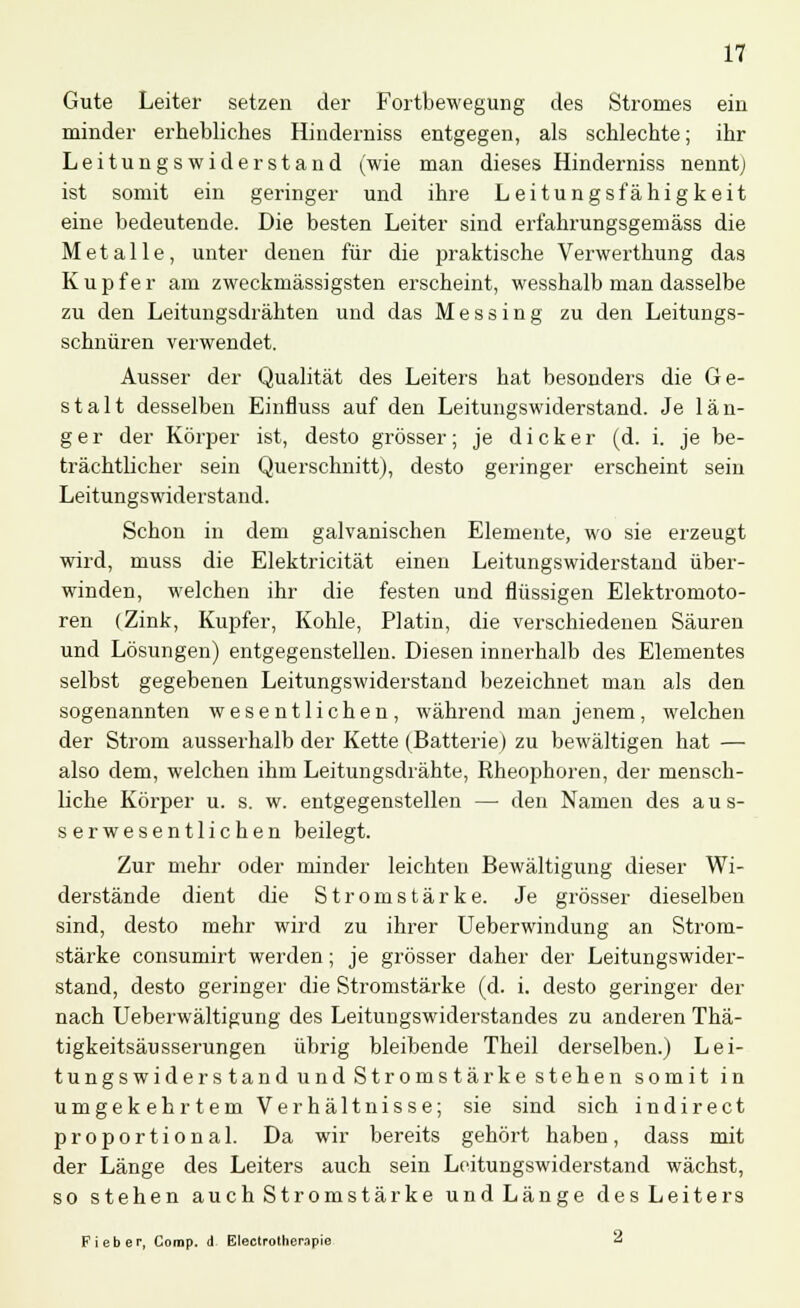 Gute Leiter setzen der Fortbewegung des Stromes ein minder erhebliches Hinderniss entgegen, als schlechte; ihr Leitungswiderstand (wie man dieses Hinderniss nenntj ist somit ein geringer und ihre Leitungsfähigkeit eine bedeutende. Die besten Leiter sind erfahrungsgemäss die Metalle, unter denen für die praktische Verwerthung das Kupfer am zweckmässigsten erscheint, wesshalb man dasselbe zu den Leitungsdrähten und das Messing zu den Leitungs- schnüren verwendet. Ausser der Qualität des Leiters hat besonders die Ge- stalt desselben Einfluss auf den Leitungswiderstand. Je län- ger der Körper ist, desto grösser; je dicker (d. i. je be- trächtlicher sein Querschnitt), desto geringer erscheint sein Leitungswiderstand. Schon in dem galvanischen Elemente, wo sie erzeugt wird, muss die Elektricität einen Leitungswiderstand über- winden, welchen ihr die festen und flüssigen Elektromoto- ren (Zink, Kupfer, Kohle, Platin, die verschiedenen Säuren und Lösungen) entgegenstellen. Diesen innerhalb des Elementes selbst gegebenen Leitungswiderstand bezeichnet man als den sogenannten wesentlichen, während man jenem, welchen der Strom ausserhalb der Kette (Batterie) zu bewältigen hat — also dem, welchen ihm Leitungsdrähte, Rheophoren, der mensch- liche Körper u. s. w. entgegenstellen — den Namen des aus- serwesentlichen beilegt. Zur mehr oder minder leichten Bewältigung dieser Wi- derstände dient die Stromstärke. Je grösser dieselben sind, desto mehr wird zu ihrer Ueberwindung an Strom- stärke consumirt werden; je grösser daher der Leitungswider- stand, desto geringer die Stromstärke (d. i. desto geringer der nach Ueberwältigung des Leitungswiderstandes zu anderen Thä- tigkeitsäusserungen übrig bleibende Theil derselben.) Lei- tungswiders tand und Stromstärke stehen somit in umgekehrtem Verhältnisse; sie sind sich indirect proportional. Da wir bereits gehört haben, dass mit der Länge des Leiters auch sein Leitungswiderstand wächst, so stehen auch Stromstärke und Länge des Leiters Fieber, Comp, d Electrotherapie 2
