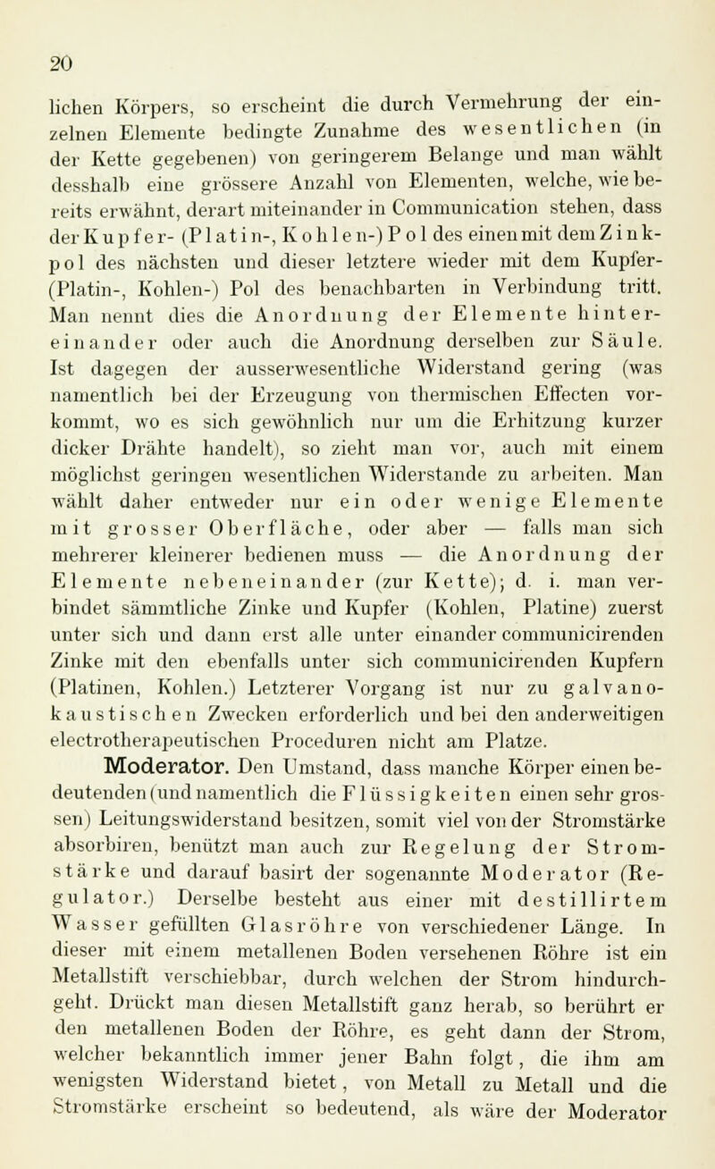 liehen Körpers, so erscheint die durch Vermehrung der ein- zelnen Elemente bedingte Zunahme des wesentlichen (in der Kette gegebenen) von geringerem Belange und man wählt desshalb eine grössere Anzahl von Elementen, welche, wie be- reits erwähnt, derart miteinander in Communication stehen, dass der Kupfer- (Platin-, Kohlen-) P ol des einen mit dem Z i n k- pol des nächsten und dieser letztere wieder mit dem Kupfer- (Platin-, Kohlen-) Pol des benachbarten in Verbindung tritt. Man nennt dies die Anordnung der Elemente hinter- einander oder auch die Anordnung derselben zur Säule. Ist dagegen der ausserwesentliche Widerstand gering (was namentlich bei der Erzeugung von thermischen Effecten vor- kommt, wo es sich gewöhnlich nur um die Erhitzung kurzer dicker Drähte handelt), so zieht man vor, auch mit einem möglichst geringen wesentlichen Widerstände zu arbeiten. Man wählt daher entweder nur ein oder wenige Elemente mit grosser Oberfläche, oder aber — falls man sich mehrerer kleinerer bedienen muss — die Anordnung der Elemente nebeneinander (zur Kette); d. i. man ver- bindet sämmtliche Zinke und Kupfer (Kohlen, Platine) zuerst unter sich und dann erst alle unter einander communicirenden Zinke mit den ebenfalls unter sich communicirenden Kupfern (Platinen, Kohlen.) Letzterer Vorgang ist nur zu galvano- kaustischen Zwecken erforderlich und bei den anderweitigen electrotherapeutischen Proceduren nicht am Platze. Moderator. Den Umstand, dass manche Körper einen be- deutenden (und namentlich die F1 ü s s i g k e i t e n einen sehr gros- sen) Leitungswiderstand besitzen, somit viel von der Stromstärke absorbiren, benützt man auch zur Regelung der Strom- stärke und darauf basirt der sogenannte Moderator (Re- gulator.) Derselbe besteht aus einer mit destillirtem Wasser gefüllten Glasröhre von verschiedener Länge. In dieser mit einem metallenen Boden versehenen Röhre ist ein Metallstift verschiebbar, durch welchen der Strom hindurch- geht. Drückt man diesen Metallstift ganz herab, so berührt er den metallenen Boden der Röhre, es geht dann der Strom, welcher bekanntlich immer jener Bahn folgt, die ihm am wenigsten Widerstand bietet, von Metall zu Metall und die Stromstärke erscheint so bedeutend, als wäre der Moderator
