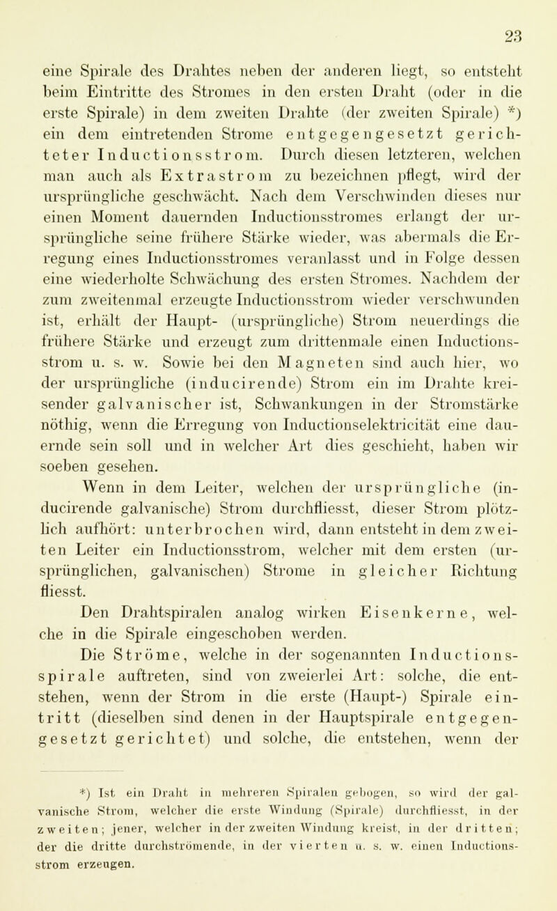 eine Spirale des Drahtes neben der anderen liegt, so entsteht beim Eintritte des Stromes in den ersten Draht (oder in die erste Spirale) in dem zweiten Drahte (der zweiten Spirale) *) ein dem eintretenden Strome entgegengesetzt gerich- teter I n du c t i o n s s t r o m. Durch diesen letzteren, welchen man auch als Extrastrom zu bezeichnen pflegt, wird der ursprüngliche geschwächt. Nach dem Verschwinden dieses nur einen Moment dauernden Inductionsstromes erlangt der ur- sprüngliche seine frühere Stärke wieder, was abermals die Er- regung eines Inductionsstromes veranlasst und in Folge dessen eine wiederholte Schwächung des ersten Stromes. Nachdem der zum zweitenmal erzeugte Inductionsstrom wieder verschwunden ist, erhält der Haupt- (ursprüngliche) Strom neuerdings die frühere Stärke und erzeugt zum drittenmale einen Inductions- strom u. s. w. Sowie bei den Magneten sind auch hier, wo der ursprüngliche (inducirende) Strom ein im Drahte krei- sender galvanischer ist, Schwankungen in der Stromstärke nöthig, wenn die Erregung von Inductionselektricität eine dau- ernde sein soll und in welcher Art dies geschieht, haben wir soeben gesehen. Wenn in dem Leiter, welchen der ursprüngliche (in- ducirende galvanische) Strom durchfliesst, dieser Strom plötz- lich aufhört: unterbrochen wird, dann entsteht in dem zwei- ten Leiter ein Inductionsstrom, welcher mit dem ersten (ur- sprünglichen, galvanischen) Strome in gleicher Richtung flies st. Den Drahtspiralen analog wirken Eisenkerne, wel- che in die Spirale eingeschoben werden. Die Ströme, welche in der sogenannten I n d u c t i o n s- spirale auftreten, sind von zweierlei Art: solche, die ent- stehen, wenn der Strom in che erste (Haupt-) Spirale ein- tritt (dieselben sind denen in der Hauptspirale entgegen- gesetzt gerichtet) und solche, die entstehen, wenn der *) Ist ein Draht in mehreren Spiralen gebogen, so wird der gal- vanische Strom, welcher die erste Windung ('Spirale) durchfliesst, in der zweiten; jener, welcher in der zweiten Windung kreist, in der dritten; der die dritte durchströmende, in der vierten a. s. w. einen Inductions- strom erzengen.