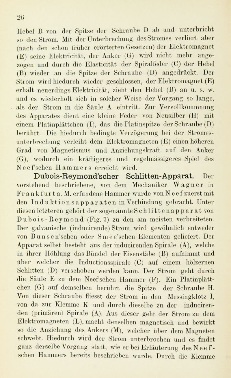 2fi Hebel B von der Spitze der Schraube D ab und unterbricht so den Strom. Mit der Unterbrechung des Stromes verliert aber (nach den schon früher erörterten Gesetzen) der Elektromagnet (E) seine Elektricität, der Anker (G) wird nicht mehr ange- zogen und durch die Elasticität der Spiralfeder (C) der Hebel (B) wieder an die Spitze der Schraube (D) angedrückt. Der Strom wird hiedurch wieder geschlossen, der Elektromagnet (E) erhält neuerdings Elektricität, zieht den Hebel (B) an u. s. w. und es wiederholt sich in solcher Weise der Vorgang so lange, als der Strom in die Säule A eintritt. Zur Vervollkommnung des Apparates dient eine kleine Feder von Neusilber (H) mit einem Platinplättchen (I), das die Platinspitze der Schraube(D) berührt. Die hiedurch bedingte Verzögerung bei der Stromes- unterbrechung verleiht dem Elektromagneten (E) einen höheren Grad von Magnetismus und Anziehungskraft auf den Anker (G), wodurch ein kräftigeres und regelmässigeres Spiel des Neefsehen Hammers erreicht wird. Dubois-Reymond'scher Schlitten-Apparat. Der vorstehend beschriebene, von dem Mechaniker Wagner in Frank für t a. M. erfundene Hammer wurde von Neef zuerst mit den Induktionsapparaten in Verbindung gebracht. Unter diesen letzteren gehört der sogenannte Schlittenapparat von D u b o i s - R e y m o n d (Fig. 7) zu den am meisten verbreiteten. Der galvanische (inducirende) Strom wird gewöhnlich entweder von Bunsen'schen oder Smee'schen Elementen geliefert. Der Apparat selbst besteht aus der inducirenden Spirale (A), welche in ihrer Höhlung das Bündel der Eisenstäbe (B) aufnimmt und über welcher die Inductionsspirale (C) auf einem hölzernen Schlitten (D) verschoben werden kann. Der Strom geht durch die Säule E zu dem Neef sehen Hammer (F). Ein Platinplätt- chen (G) auf demselben berührt die Spitze der Schraube H. Von dieser Schraube fliesst der Strom in den Messingklotz I, von da zur Klemme K und durch dieselbe zu der induciren- den (primären) Spirale (A). Aus dieser geht der Strom zu dem Elektromagneten (L), macht denselben magnetisch und bewirkt so die Anziehung des Ankers (M), welcher über dem Magneten schwebt. Hiedurch wird der Strom unterbrochen und es findet ganz derselbe Vorgang statt, wie er bei Erläuterung des Nee f- schen Hammers bereits beschrieben wurde. Durch die Klemme