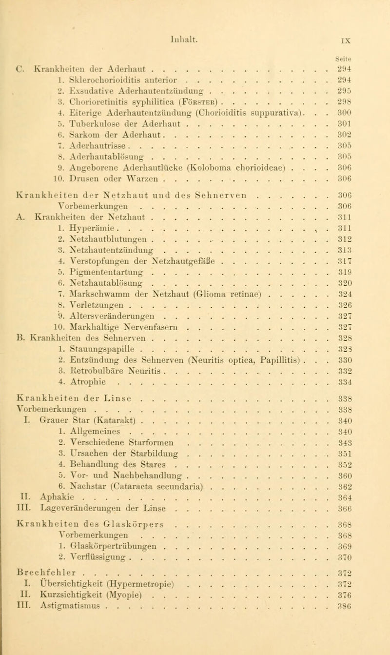 Seite C. Kranklioiten der Aderhaut 294 1. Sklerochorioiditis anterior 294 •_'. Exsudative Aderhautentzündung 295 3. Churiuretinitis sypliilitica (Fürster) 298 4. Eiterige Aderliautentzündung (Chorioiditis suppurativa). . . 300 5. Tuberkulose der Aderhaut 301 (i. Sarkom der Aderhaut 302 T. Aderhautrisse 305 ts. Aderhautablösung 305 9. Angeborene Aderhautlücke (Koloboma chorioideaei .... 306 10. Drusen oder Warzen 306 Krankheiten der Netzhaut und des Sehnerven 306 Vorbemerkungeu 306 A. Krankheiten der Netzhaut 311 1. Hyperämie , . 311 2. Netzhantblutungen 312 3. Netzhautentzüudung 313 4. Verstopfungen der Netzhautgefäße 317 5. Pigmententartujig 319 6. Netzhautabhlsung 820 7. Markschwamm der Netzhaut (Glioma retinaej 324 8. Verletzungen 326 9. Alters Veränderungen 327 10. Markhaltige Nervenfasern 327 B. Krankheiten des Sehnerven 328 1. Stauungspapille 32 S 2. Entzündung des Sehnerven (Neuritis optica, Papillitis) . . . 330 3. Retrobulbäre Neuritis 332 4. Atrophie 334 Krankheiten der Linse 338 Vorbemerkungen 338 I. Grauer Star (Katarakt) 340 1. Allgemeines 340 2. Verschiedene Starformen 343 3. Ursachen der Starbildung 351 4. Behandlung des Stares 352 5. Vor- und Nachbehandlung 360 6. Nachstar (Cataracta secundaria) 362 II. Aphakie 364 III. Lageveränderungen der Linse 366 Krankheiten des Glaskörpers 368 Vorbemerkungen 368 1. Glaskörpertrübungen 369 2. A'erflüssigung 370 Brechfehler 372 I. Übersichtigkeit (Hypermetropie) 372 II. Kurzsichtigkeit (Myopie) 376 III. Astigmatismus 386