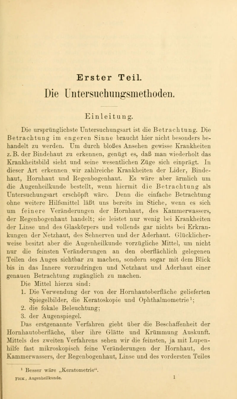 Erster Teil. Die Uiitersuchimgsmethoden. Einleitung. Die ursprünglichste Untersuchungsart ist die Betrachtung. Die Betrachtung im engeren Sinne braucht hier nicht besonders be- handelt zu werden. Um durch bloßes Ansehen ges\ässe Ivrankheiten z. B. der Bindehaut zu erkennen, genügt es, daß man wiederholt das Krankheitsbild sieht und seine wesentlichen Züge sich einprägt. In dieser Art erkennen wir zahlreiche Krankheiten der Lider, Binde- haut, Hornhaut und Kegenbogenhaut. Es wäre aber ärmlich um die Augenheilkunde bestellt, wenn hiermit die Betrachtung als Untersuchungsart erschöpft wäre. Denn die einfache Betrachtung ohne weitere Hilfsmittel läßt uns bereits im Stiche, wenn es sich um feinere Veränderungen der Hornhaut, des Kammerwassers, der Regenbogenhaut handelt; sie leistet nur wenig bei Kranklieiten der Linse und des Glaskörpers und vollends gar nichts bei Erkran- kungen der Netzhaut, des Sehnerven und der Aderhaut. Glücklicher- weise besitzt aber die Augenheilkunde vorzügliche Mittel, um nicht nur die feinsten Veränderungen an den oberflächlich gelegenen Teilen des Auges sichtbar zu machen, sondern sogar mit dem Blick bis in das Innere vorzudringen und Netzhaut und Aderhaut einer genauen Betrachtung zugänglich zu machen. Die Mittel hierzu sind: \. Die Verwendung der von der Homhautoberfläche gelieferten Spiegelbilder, die Keratoskopie und Ophthalmometrie^; 2. die fokale Beleuchtung; 3. der Augenspiegel. Das erstgenannte Verfahren giebt über die Beschaffenheit der Homhautoberfläche, über ihre Glätte und Krümmung Auskunft. Mittels des zweiten Verfahrens sehen wir die feinsten, ja mit Lupen- hilfe fast mikroskopisch feine Veränderungen der Hornhaut, des Kammerwassers, der Eegeubogenhaut, Linse und des vordersten Teiles ^ Besser wäre „Keratometrie. FICK, Augenheilkunde.