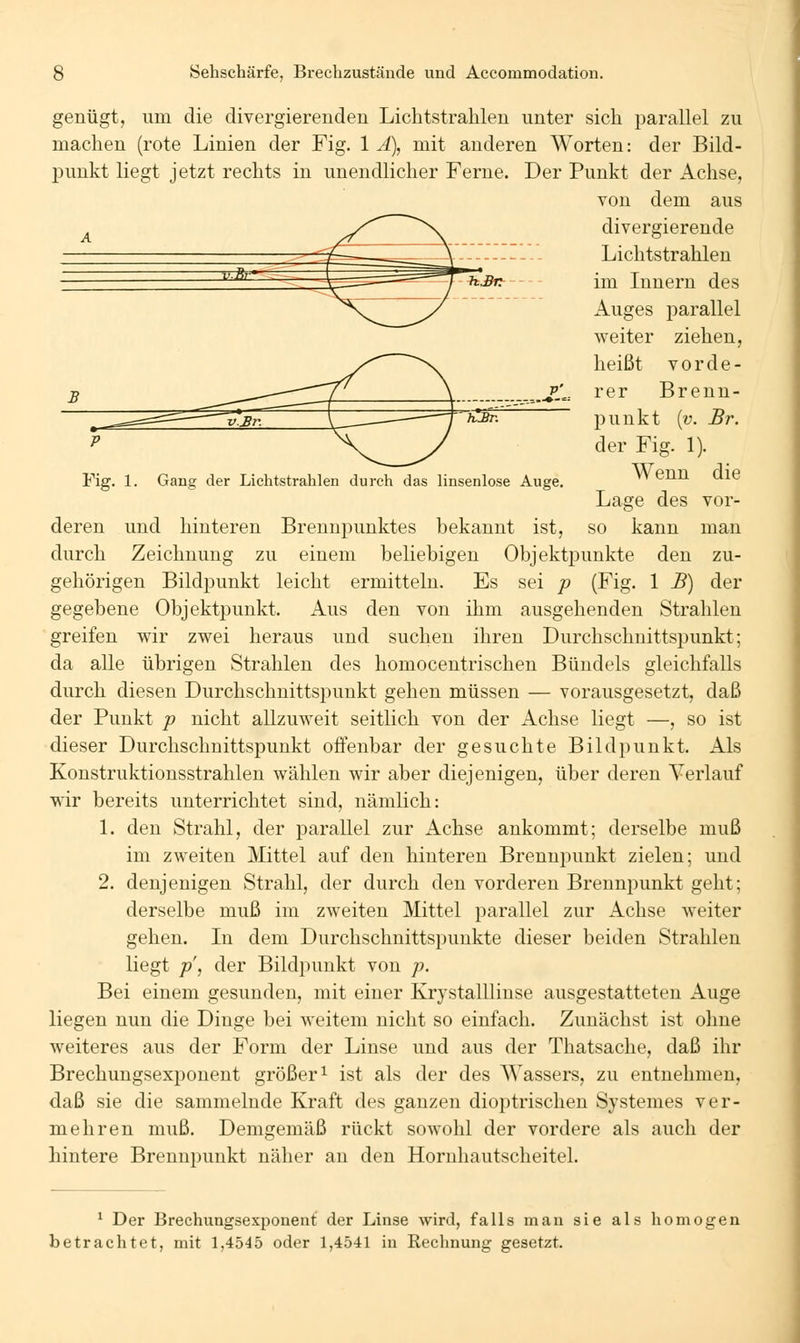 *J9r--- Fig. 1. Gang der Lichtstrahlen durch das linsenlose Auge. genügt, um die divergierenden Lichtstrahlen unter sich parallel zu machen (rote Linien der Fig. 1 Ä), mit anderen Worten: der Bild- punkt liegt jetzt rechts in unendlicher Ferne. Der Punkt der Achse, von dem aus divergierende Lichtstrahlen im Innern des Auges parallel weiter ziehen, heißt vorde- rer Brenn- punkt {v. Br. der Fig. 1). Wenn die Lage des vor- deren und hinteren Brennpunktes bekannt ist, so kann man durch Zeichnung zu einem beliebigen Objektpunkte den zu- gehörigen Bildpunkt leicht ermitteln. Es sei p (Fig. 1 B) der gegebene Objektpunkt. Aus den von ihm ausgehenden Strahlen greifen wir zwei heraus und suchen ihren Durchschnittspunkt; da alle übrigen Strahlen des homocentrischen Bündels gleichfalls durch diesen Durchschnittspunkt gehen müssen — vorausgesetzt, daß der Punkt p nicht allzuweit seitlich von der Achse liegt —, so ist dieser Durchschnittspunkt offenbar der gesuchte Bildpunkt. Als Konstruktionsstrahlen wählen wir aber diejenigen, über deren Verlauf wir bereits unterrichtet sind, nämlich: L den Strahl, der parallel zur Achse ankommt; derselbe muß im zweiten Mittel auf den hinteren Brennpunkt zielen; und 2. denjenigen Strahl, der durch den vorderen Brennpunkt geht; derselbe muß im zweiten Mittel parallel zur Achse weiter gehen. In dem Durchschnittspunkte dieser beiden Strahlen liegt p, der Bildpunkt von p. Bei einem gesunden, mit einer KrystalUinse ausgestatteten Auge liegen nun die Dinge bei weitem nicht so einfach. Zunächst ist olme weiteres aus der Form der Linse und aus der Thatsache, daß ihr Brechungsexponent größer i ist als der des Wassers, zu entnehmen, daß sie die sammelnde Kraft des ganzen dioptrischen Systemes ver- mehren muß. Demgemäß rückt sowohl der vordere als auch der hintere Brennpunkt näher an den Horuhautscheitel. ' Der Brechungsexponenl; der Linse wird, falls man sie als homogen betrachtet, mit 1,4545 oder 1,4541 in Rechnung gesetzt.