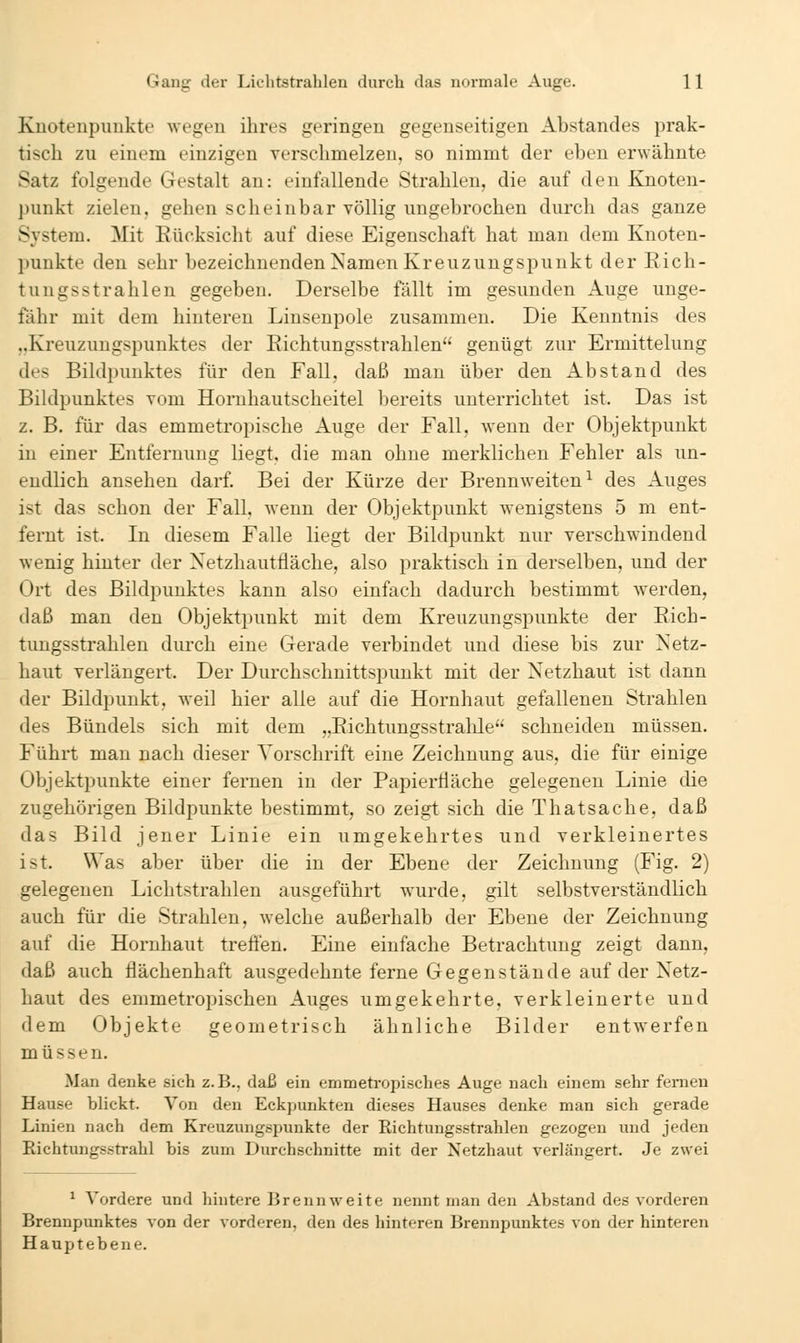 Knotenpunkte' weijen ihres geringen gegenseitigen Abstandes prak- tisch zu einem einzigen verschmelzen, so nimmt der eben erwähnte Satz folgende Gestalt an: einfallende Strahlen, die auf den Knoten- punkt zielen, gehen scheinbar völlig ungebrochen durch das ganze System. Mit Kücksicht auf diese Eigenschaft hat man dem Knoten- punkte den sehr bezeichnenden Namen Kreuzungspunkt der Eich- tungsstrahlen gegeben. Derselbe fällt im gesunden Auge unge- fähr mit dem hinteren Liusenpole zusammen. Die Kenntnis des ..Kreuzungspunktes der Eichtungsstrahlen genügt zur Ermittelung des Bildpunktes für den Fall, daß man über den Abstand des Bildpunktes vom Hornhautscheitel bereits unterrichtet ist. Das ist z. B. für das emmetropische Auge der Fall, wenn der Objektpunkt in einer Entfernung liegt, die man ohne merklichen Fehler als un- endlich ansehen darf. Bei der Kürze der Brennweiten^ des Auges ist das schon der Fall, wenn der Objektpunkt wenigstens 5 m ent- fernt ist. In diesem Falle liegt der Bildpunkt nur verschwindend wenig hinter der Netzhautfläche, also praktisch in derselben, und der Ort des Bildpunktes kann also einfach dadurch bestimmt werden, daß man den Objektpunkt mit dem Kreuzungspunkte der Eich- tungsstrahlen durch eine Gerade verbindet und diese bis zur Netz- haut verlängert. Der Durchschnittspunkt mit der Netzhaut ist dann der Bildpunkt, weil hier alle auf die Hornhaut gefallenen Strahlen des Bündels sich mit dem „Eichtungsstralile schneiden müssen. Führt man nach dieser Vorschrift eine Zeichnung aus, die für einige Objektpunkte einer fernen in der Papiertiäche gelegenen Linie die zugehörigen Bildpunkte bestimmt, so zeigt sich die Thatsache, daß das Bild jener Linie ein umgekehrtes und verkleinertes ist. Was aber über die in der Ebene der Zeichnung (Fig. 2) gelegenen Lichtstrahlen ausgeführt wurde, gilt selbstverständlich auch für die Strahlen, welche außerhalb der Ebene der Zeichnung auf die Hornhaut treÖ'en. Eine einfache Betrachtung zeigt dann, daß auch flächenhaft ausgedehnte ferne Gegenstände auf der Netz- haut des emmetropischen Auges umgekehrte, verkleinerte und dem Objekte geometrisch ähnliche Bilder entwerfen müssen. Man denke sich z.B., daß ein emmetropisches Auge nach einem sehr fernen Hause blickt. Von den Eckpunkten dieses Hauses denke man sich gerade Linien nach dem Kreuzungspunkte der Richtungsstrahlen gezogen nnd jeden Richtungsstrahl bis zum Durchschnitte mit der Netzhaut verlängert. Je zwei ^ Vordere und hintere Brennweite nennt man den Abstand des vorderen Brennpunktes von der vorderen, den des hinteren Brennpunktes von der hinteren Hauptebene.