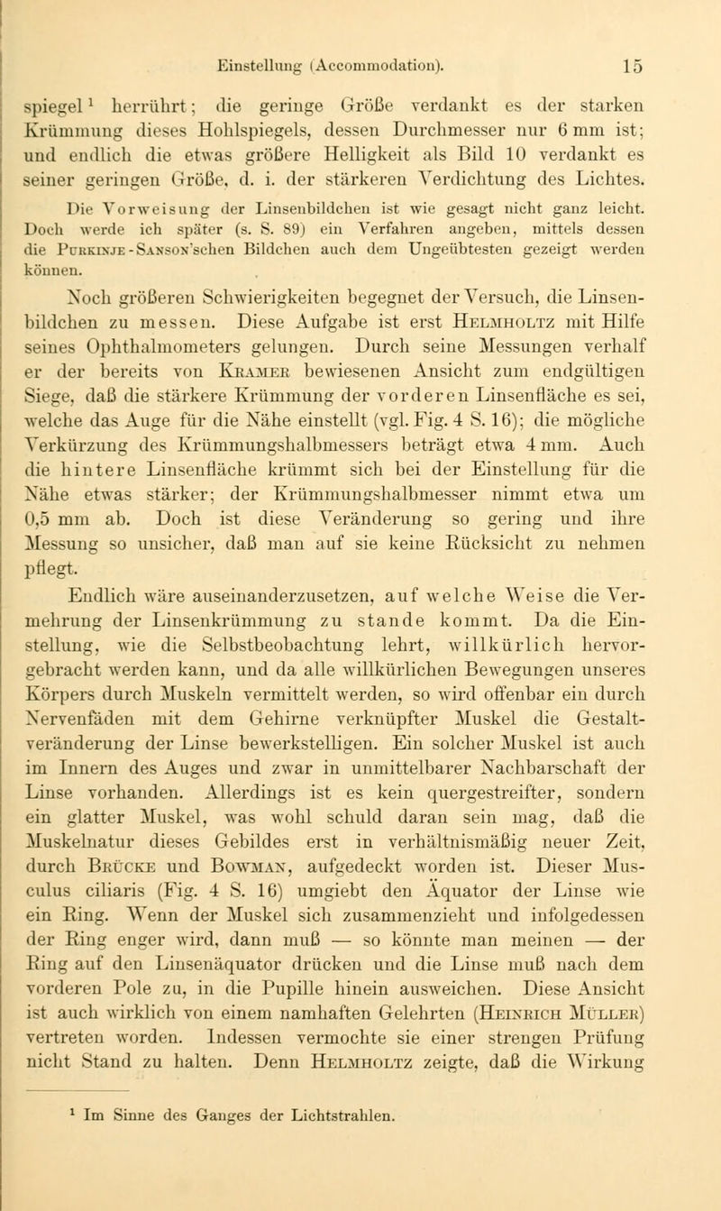 Spiegel ^ herrührt; die geringe Größe yerdankt es der starken Krümmung dieses Hohlspiegels, dessen Durchmesser nur 6 mm ist; und endlich die etwas größere Helligkeit als Bild 10 verdankt es seiner geringen Größe, d. i. der stärkeren Verdichtung des Lichtes. Die Vorweisung der Linsenbildchen ist wie gesagt nicht ganz leicht. Doch werde ich später (s. S. 89) ein Verfahren angeben, mittels dessen die PüKKixjE - SANSON'schen Bildchen auch dem Ungeübtesten gezeigt werden können. Noch größereu Schwierigkeiten begegnet der Versuch, die Linsen- bildchen zu messen. Diese Aufgabe ist erst Helmholtz mit Hilfe seines Ophthalmometers gelungen. Durch seine Messungen verhalf er der bereits von Kea3ier bewiesenen Ansicht zum endgültigen Siege, daß die stärkere Krümmung der vorderen Linsenfläche es sei, welche das Auge für die Nähe einstellt (vgh Fig. 4 S. 16); die mögliche Verkürzung des Krümmungshalbmessers beträgt etwa 4 mm. Auch die hintere Linsenfläche krümmt sich bei der Einstellung für die Nähe etW'as stärker; der Krümmungshalbmesser nimmt etwa um 0,5 mm ab. Doch ist diese Veränderung so gering und ihre Messung so unsicher, daß man auf sie keine Rücksicht zu nehmen pflegt. Endlich wäre auseinanderzusetzen, auf welche Weise die Ver- mehrung der Linsenkrümmung zu stände kommt. Da die Ein- stellung, wie die Selbstbeobachtung lehrt, willkürlich hervor- gebracht werden kann, und da alle willkürlichen Bewegungen unseres Körpers durch Muskeln vermittelt werden, so wird offenbar ein durch Nervenfäden mit dem Gehirne verknüpfter Muskel die Gestalt- veränderung der Linse bewerkstelligen. Ein solcher Muskel ist auch im Innern des Auges und zwar in unmittelbarer Nachbarschaft der Linse vorhanden. Allerdings ist es kein quergestreifter, sondern ein glatter Muskel, was wohl schuld daran sein mag, daß die Muskelnatur dieses Gebildes erst in verhältnismäßig neuer Zeit, durch Brücke und Bowmax, aufgedeckt worden ist. Dieser Mus- culus ciliaris (Fig. 4 S. 16) umgiebt den Äquator der Linse wie ein Ring. Wenn der Muskel sich zusammenzieht und infolgedessen der Ring enger wird, dann muß — so könnte man meinen — der Ring auf den Linsenäquator drücken und die Linse muß nach dem vorderen Pole zu, in die Pupille hinein ausweichen. Diese Ansicht ist auch wirklich von einem namhaften Gelehrten (Heineich Müllek) vertreten worden, ludessen vermochte sie einer strengen Prüfung nicht Stand zu halten. Denn Helmholtz zeigte, daß die Wirkung ^ Im Sinne des Ganges der Lichtstrahlen.