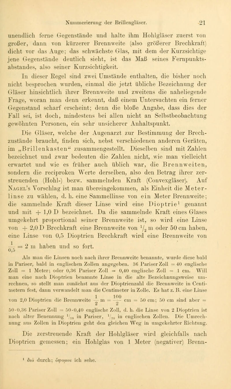 unendlich ferne Gegenstände und halte ihm Hohlgläser zuerst von großer, dann von kürzerer Brennweite (also größerer Brechkraft) dicht vor das Auge; das schwächste Glas, mit dem der Kurzsichtige jene Gegenstände deutlich sieht, ist das Maß seines Fernpuukts- abstandes, also seiner Kurzsichtigkeit. In dieser Regel sind zwei Umstände enthalten, die bisher noch nicht besprochen wurden, einmal die jetzt übliche Bezeichnung der Gläser hinsichtlich ihrer Brennweite und zweitens die naheliegende Frage, woran man denn erkennt, daß einem Untersuchten ein ferner Gegenstand scharf erscheint; denn die bloße Angabe, dass dies der Fall sei, ist doch, mindestens bei allen nicht an Selbstbeobachtung gewöhnten Personen, ein sehr unsicherer Anhaltspunkt. Die Gläser, welche der Augenarzt zur Bestimmung der Brech- zustände braucht, finden sich, nebst verschiedenen anderen Geräten, im „Brillenkasten zusammengestellt. Dieselben sind mit Zahlen bezeichnet und zwar bedeuten die Zahlen nicht, wie man vielleicht erwartet und wie es früher auch üblich war, die Brennweiten, sondern die reciproken Werte derselben, also den Betrag ihrer zer- streuenden (Hohl-) bezw. sammelnden Kraft (Convexgläser). Auf Nagel's Vorschlag ist man übereingekommen, als Einheit die Meter- linse zu wählen, d. h. eine Sammellinse von ein Meter Brennweite; die sammelnde Kraft dieser Linse wird eine Dioptrie^ genannt und mit -|- 1,0 D bezeichnet. Da die sammelnde Kraft eines Glases umgekehrt proportional seiner Brennweite ist, so wird eine Linse von -|- 2,0 D Brechkraft eine Brennweite von Y21^^ oder 50 cm haben, eine Linse von 0,5 Dioptrien Brechkraft wird eine Brennweite von -- = 2 m haben und so fort. 0,0 Als man die Linsen noch nach ihrer Brennweite benannte, wurde diese bald in Pariser, bald in englischen Zollen angegeben. 36 Pariser Zoll = 40 englische Zoll = 1 Meter; oder 0,36 Pariser Zoll = 0,40 englische Zoll = 1 cm. Will man eine nach Dioptrien benannte Linse in die alte Bezeichnungsweise um- rechnen, so stellt man zunächst aus der Dioptrienzahl die Brennweite in Centi- metern fest, dann verwandelt man die Centimeter in Zolle. Es hat z. B. eine Linse von 2,0 Dioptrien die Brennweite — m = -— cm = 50 cm; 50 cm sind aber = 50-0.36 Pariser Zoll = 50-0,40 englische Zoll, d, h. die Linse von 2 Dioptrien ist nach alter Benennung jg in Pariser, ^'.,q in englischen Zollen. Die Umrech- nung aus Zollen in Diojjtrien geht den gleichen Weg in umgekehrter Richtung. Die zerstreuende Kraft der Hohlgläser wird gleichfalls nach Dioptrien gemessen; ein Hohlglas von 1 Meter (negativer) Brenn- ' Öiü durch; öipouui ich sehe.