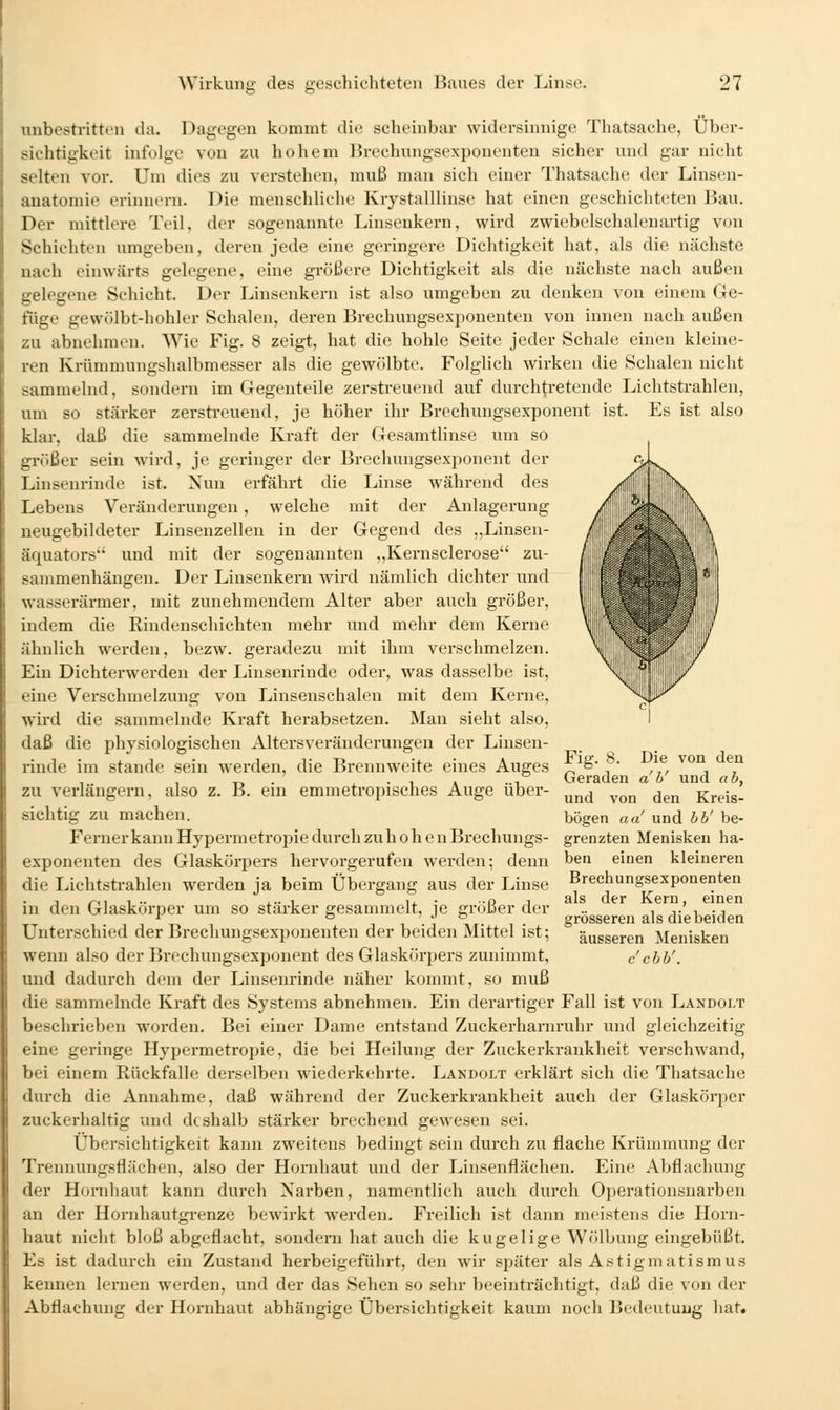 unbestritten da. Dagegen kommt die scheinbar widersinnige Thatsache, Über- sichtigkeit infolge von zu hohem Brochungsexponenten sicher und gar nicht selten vor. Um dies zu verstehen, muß man sich einer Thatsache der Linsen- anatomie erinnern. Die menschliche Krystalllinse hat einen geschichteten Bau. Der mittlere Teil, der sogenannte Linsenkern, wird zwiebelschalenartig von Schichten umgeben, deren jede eine geringere Dichtigkeit hat, als die nächste nach einwärts gelegene, eine größere Dichtigkeit als die nächste nach außen gelegene Schicht. Der Linseukern ist also umgeben zu denken von einem Ge- füge gewölbt-hohler Schalen, deren Brechungsexponenten von innen nach außen zu abnehmrn. Wie Fig. 8 zeigt, hat die hohle Seite jeder Schale einen kleine- ren Krümmungshalbmesser als die gewölbte. Folglich wirken die Schalen nicht sammelnd, sondern im Gegenteile zerstreuend auf durchtretende Lichtstrahlen, um so stärker zerstreuend, je höher ihr Brechungsexponent ist. Es ist also klar, daß die sammelnde Kraft der Gesamtlinse um so größer sein wird, je geringer der Brechungsexponent der Linsenrinde ist. Nun erfährt die Linse während des Lebens Veränderungen, welche mit der Anlagerung neugebildeter Linsenzellen in der Gegend des „Linsen- äquators und mit der sogenannten „Kernsclerose zu- sammenhängen. Der Linsenkern wird nämlich dichter und wasserärmer, mit zunehmendem Alter aber auch größer, indem die Rindenschichten mehr und mehr dem Kerne ähnlich werden, bezw. geradezu mit ihm verschmelzen. Ein Dichterwerden der Linsenriude oder, was dasselbe ist, eine Verschmelzung von Linsenschalen mit dem Kerne, wh'd die sammelnde Kraft herabsetzen. Man sieht also, daß die physiologischen Altersveränderungen der Linsen- riude im Stande sein w^erden, die Brennweite eines Auges zu verlängern, also z. B. ein emmetropisches Auge übei-- sichtig zu machen. Ferner kann Hypermetropie durch zu hohen Brechungs Fig. 8. Die von den Geraden ah' und ah, und von den Kreis- bögen aa! und hh' be- grenzten Menisken ha- Breehungsexponenten als der Kern, einen grösseren als die beiden äusseren Menisken c chh'. exponenten des Glaskörpers hervorgerufen werden; denn ben einen kleineren die Lichtstrahlen werden ja beim Übergang aus der Linse in den Glaskörper um so stärker gesammelt, je größer der Unterschied der Brechungsexponeuten der beiden Mittel ist; wenn also der Brechungsexponent des Glaskörpers zunimmt, und dadurch dem der Linsenrinde näher kommt, so muß die sammelnde Kraft des Systems abnehmen. Ein derartiger Fall ist von Landolt beschrieben worden. Bei einer Dame entstand Zuckerharnruhr und gleichzeitig eine geringe Hypermetropie, die bei Heilung der Zuckerkrankheit verschwand, bei einem Rückfalle derselben wiederkehrte. Lakdolt erklärt sich die Thatsache durch die Annahme, daß während der Zuckerkrankheit auch der Glaskörjier zuckerhaltig und deshalb stärker brechend gewesen sei. Übersichtigkeit kann zweitens bedingt sein durch zu flache Krümmung der Trennungsflüchen, also der Hornhaut und der Linsenflächen. Eine Abflachung der Hornliaut kann durch Narben, namentlich auch durch Operationsnarbeu an der Hornhautgrenze bewirkt werden. Freilich ist dann meistens die Horn- haut nicht bloß abgeflacht, sondeni hat auch die kugelige Wiilbung eingebüßt. Es ist dadurch ein Zustand herbeigeführt, den wir später als Astigmatismus kennen lernen werden, und der das Sehen so sehr beeinträchtigt, daß die von der Abflachung der Hornhaut abhängige Übersichtigkeit kaum noch Bedeutung hat.