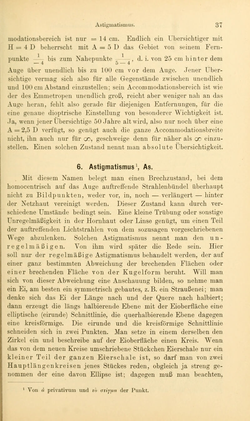 modationsbereich ist nur =14 cm. Endlich ein übersichtiger mit H = 4 D beherrscht mit A = 5 D das Gebiet von seinem Fern- punkte bis zum Nahepunkte , d. i. von 25 cm hinter dem — 4 5 — 4 Auge über unendHch bis zu 100 cm vor dem Auge. Jener über- sichtige vermag sich also für alle Gegenstände zwischen unendlich und 100 cm Abstand einzustellen; sein Accommodationsbereich ist wie der des Emmetropen unendlich groß, reicht aber weniger nah an das Auge heran, fehlt also gerade für diejenigen Entfernungen, für die eine genaue dioptrische Einstellung von besonderer Wichtigkeit ist. Ja, wenn jener übersichtige 50 Jahre alt wird, also nur noch über eine A = 2,5 D verfügt, so genügt auch die ganze Accommodationsbreite nicht, ihn auch nur für oo, geschweige denn für näher als oo einzu- stellen. Einen solchen Zustand nennt man absolute Ubersichtigkeit. 6. Astigmatismus\ As. Mit diesem Namen belegt man einen Brechzustand, bei dem homocentrisch auf das Auge auftreffende Strahlenbündel überhaupt nicht zu Bil dp unkten, weder vor, in, noch — verlängert — hinter der Netzhaut vereinigt werden. Dieser Zustand kann durch ver- schiedene umstände bedingt sein. Eine kleine Trübung oder sonstige Unregelmäßigkeit in der Hornhaut oder Linse genügt, um einen Teil der auftreffenden Lichtstrahlen von dem sozusagen vorgeschriebenen Wege abzulenken. Solchen Astigmatismus nennt man den un- regelmäßigen. Von ihm wird später die Rede sein. Hier soll nur der regelmäßige Astigmatismus behandelt werden, der auf einer ganz bestimmten Abweichung der brechenden Flächen oder einer brechenden Fläche von der Kugelform beruht. Will man sich von dieser Abweichung eine Anschauung bilden, so nehme man ein Ei, am besten ein symmetrisch gebautes, z.B. ein Straußenei; man denke sich das Ei der Länge nach und der Quere nach halbiert; dann erzeugt die längs halbierende Ebene mit der Eioberfiäche eine elliptische (eirunde) Schnittlinie, die querhalbierende Ebene dagegen eine kreisförmige. Die eirunde und die kreisförmige Schnittlinie schneiden sich in zwei Punkten, Man setze in einem derselben den Zirkel ein und beschreibe auf der Eioberfiäche einen Kreis. Wenn das von dem neuen Kreise umschriebene Stückchen Eierschale nur ein kleiner Teil der ganzen Eierschale ist, so darf man von zwei Hauptlängenkreisen jenes Stückes reden, obgleich ja streng ge- nommen der eine davon Ellipse ist; dagegen muß man beachten, * Von « privativum und ro aily/un der Punkt.