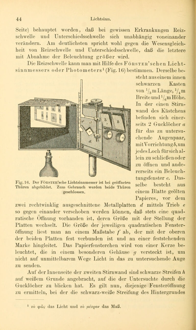 Seite) behauptet worden, daß bei gewissen Erkrankungen Reiz- schwelle und Unterschiedsschwelle sich unabhängig voneinander verändern. Am deutlichsten spricht wohl gegen die Wesensgleich- heit von Eeizschwelle und Unterschiedsschwelle, daß die letztere mit Abnahme der Beleuchtung größer wird. Die Reizschwelle kann man mit Hilfe des FöESTEE'schen Licht- sinnmessers oder Photometers^ (Fig. 16) bestimmen. Derselbe be- steht aus einem innen schwarzen Kasten von ^/gm Länge, Y^m Breite und ^/^va Höhe. In der einen Stirn- wand des Kästchens befinden sich einer- seits 2 Gucklöcher a für das zu untersu- chende Augenpaar, mit Vorrichtung^, um jedesLoch für sich al- lein zu schließen oder zu öffnen und ande- rerseits ein Beleuch- tungsfenster c. Das- selbe besteht aus einem Blatte geölten Papieres, vor dem zwei rechtwinklig ausgeschnittene Metallplatten d mittels Trieb e so gegen einander verschoben werden können, daß stets eine quad- ratische Öffnung vorhanden ist, deren Größe mit der Stellung der Platten wechselt. Die Größe der jeweiligen quadratischen Fenster- öffnung liest man an einem Maßstabe f ab, der mit der oberen der beiden Platten fest verbunden ist und an einer feststehenden Marke hingleitet. Das Papierfensterchen wird von einer Kerze be- leuchtet, die in einem besonderen Gehäuse // versteckt ist, um nicht auf unmittelbarem Wege Licht in das zu untersuchende Auge zu senden. Auf der Innenseite der zweiten Stirnwand sind schwarze Streifen h auf weißem Grunde angebracht, auf die der Untersuchte durch die Gucklöcher zu blicken hat. Es gilt nun, diejenige Fensteröffnung zu ermitteln, bei der die schwarz-weiße Streifung des Hintergrundes Fig. 16. Der FÖRSTER'sclie Lichtsinnmesser ist bei geöffneten Thüren abgebildet. Zum Gebrauch werden beide Thüren geschlossen. ^ t6 g)(üc das Licht und ro fiäiQoi' das Maß.